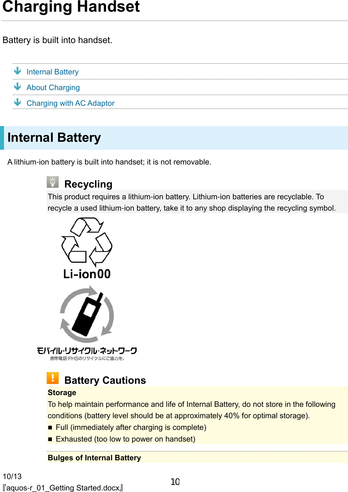 10/13 『aquos-r_01_Getting Started.docx』 Charging Handset Battery is built into handset.  Internal Battery  About Charging  Charging with AC Adaptor Internal Battery A lithium-ion battery is built into handset; it is not removable.  Recycling This product requires a lithium-ion battery. Lithium-ion batteries are recyclable. To recycle a used lithium-ion battery, take it to any shop displaying the recycling symbol.    Battery Cautions Storage To help maintain performance and life of Internal Battery, do not store in the following conditions (battery level should be at approximately 40% for optimal storage).  Full (immediately after charging is complete)  Exhausted (too low to power on handset)  Bulges of Internal Battery 10