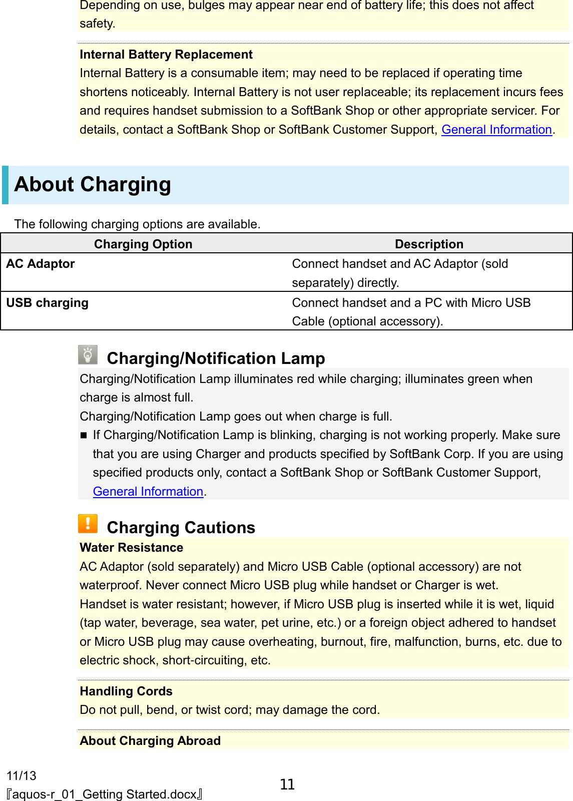 11/13 『aquos-r_01_Getting Started.docx』 Depending on use, bulges may appear near end of battery life; this does not affect safety.  Internal Battery Replacement Internal Battery is a consumable item; may need to be replaced if operating time shortens noticeably. Internal Battery is not user replaceable; its replacement incurs fees and requires handset submission to a SoftBank Shop or other appropriate servicer. For details, contact a SoftBank Shop or SoftBank Customer Support, General Information. About Charging The following charging options are available. Charging Option Description AC Adaptor Connect handset and AC Adaptor (sold separately) directly. USB charging Connect handset and a PC with Micro USB Cable (optional accessory).  Charging/Notification Lamp Charging/Notification Lamp illuminates red while charging; illuminates green when charge is almost full. Charging/Notification Lamp goes out when charge is full.  If Charging/Notification Lamp is blinking, charging is not working properly. Make sure that you are using Charger and products specified by SoftBank Corp. If you are using specified products only, contact a SoftBank Shop or SoftBank Customer Support, General Information.  Charging Cautions Water Resistance AC Adaptor (sold separately) and Micro USB Cable (optional accessory) are not waterproof. Never connect Micro USB plug while handset or Charger is wet. Handset is water resistant; however, if Micro USB plug is inserted while it is wet, liquid (tap water, beverage, sea water, pet urine, etc.) or a foreign object adhered to handset or Micro USB plug may cause overheating, burnout, fire, malfunction, burns, etc. due to electric shock, short-circuiting, etc.  Handling Cords Do not pull, bend, or twist cord; may damage the cord.  About Charging Abroad 11