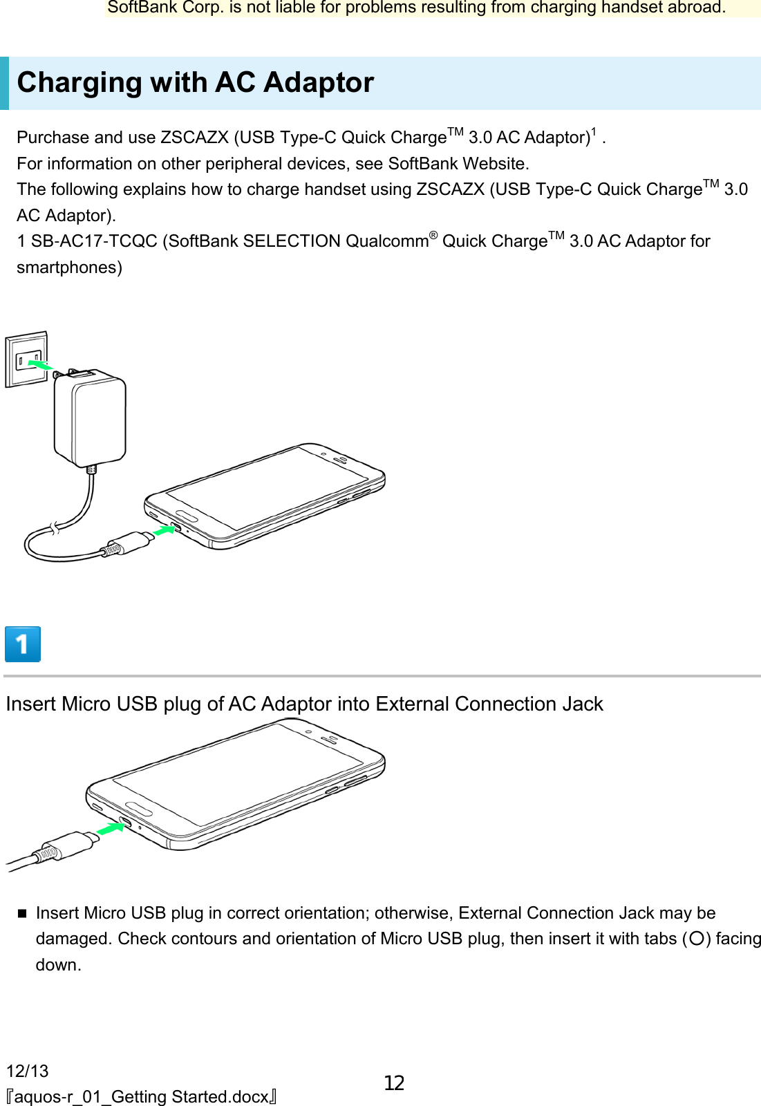 12/13 『aquos-r_01_Getting Started.docx』 SoftBank Corp. is not liable for problems resulting from charging handset abroad. Charging with AC Adaptor Purchase and use ZSCAZX (USB Type-C Quick ChargeTM 3.0 AC Adaptor)1 . For information on other peripheral devices, see SoftBank Website. The following explains how to charge handset using ZSCAZX (USB Type-C Quick ChargeTM 3.0 AC Adaptor). 1 SB-AC17-TCQC (SoftBank SELECTION Qualcomm® Quick ChargeTM 3.0 AC Adaptor for smartphones)  Insert Micro USB plug of AC Adaptor into External Connection Jack Insert Micro USB plug in correct orientation; otherwise, External Connection Jack may bedamaged. Check contours and orientation of Micro USB plug, then insert it with tabs (○) facingdown.12