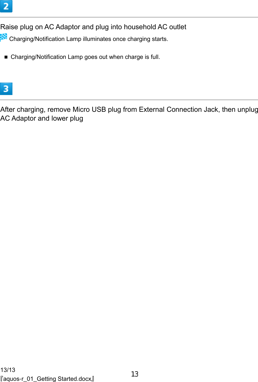 13/13 『aquos-r_01_Getting Started.docx』  Raise plug on AC Adaptor and plug into household AC outlet  Charging/Notification Lamp illuminates once charging starts.  Charging/Notification Lamp goes out when charge is full.  After charging, remove Micro USB plug from External Connection Jack, then unplug AC Adaptor and lower plug 13