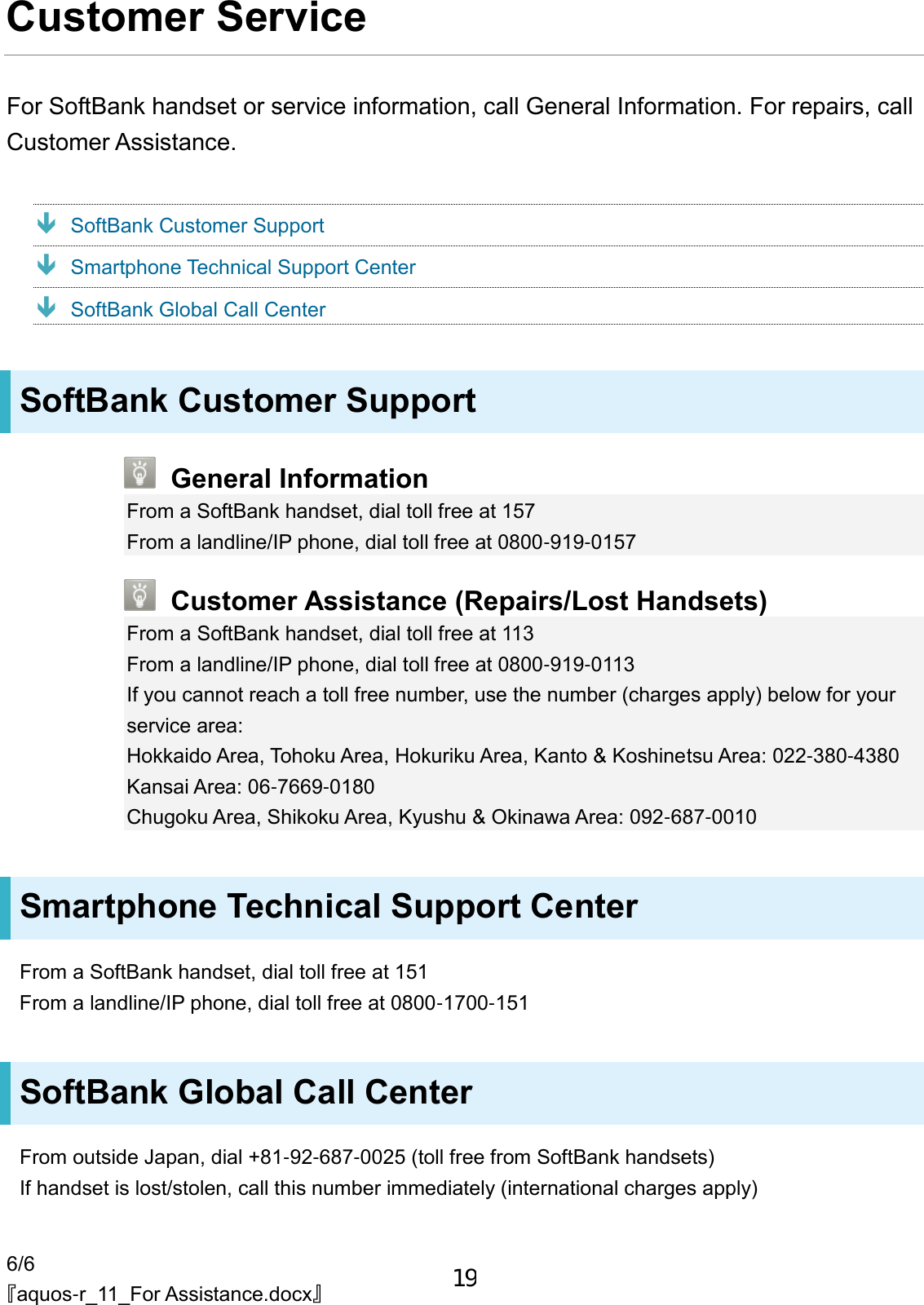 6/6 『aquos-r_11_For Assistance.docx』 Customer Service For SoftBank handset or service information, call General Information. For repairs, call Customer Assistance.  SoftBank Customer Support  Smartphone Technical Support Center  SoftBank Global Call Center SoftBank Customer Support  General Information From a SoftBank handset, dial toll free at 157 From a landline/IP phone, dial toll free at 0800-919-0157  Customer Assistance (Repairs/Lost Handsets) From a SoftBank handset, dial toll free at 113 From a landline/IP phone, dial toll free at 0800-919-0113 If you cannot reach a toll free number, use the number (charges apply) below for your service area: Hokkaido Area, Tohoku Area, Hokuriku Area, Kanto &amp; Koshinetsu Area: 022-380-4380 Kansai Area: 06-7669-0180 Chugoku Area, Shikoku Area, Kyushu &amp; Okinawa Area: 092-687-0010 Smartphone Technical Support Center From a SoftBank handset, dial toll free at 151 From a landline/IP phone, dial toll free at 0800-1700-151 SoftBank Global Call Center From outside Japan, dial +81-92-687-0025 (toll free from SoftBank handsets) If handset is lost/stolen, call this number immediately (international charges apply) 19