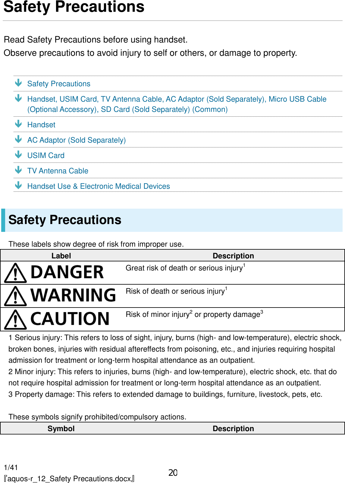 1/41 『aquos-r_12_Safety Precautions.docx』 Safety Precautions Read Safety Precautions before using handset. Observe precautions to avoid injury to self or others, or damage to property.  Safety Precautions  Handset, USIM Card, TV Antenna Cable, AC Adaptor (Sold Separately), Micro USB Cable (Optional Accessory), SD Card (Sold Separately) (Common)  Handset  AC Adaptor (Sold Separately)  USIM Card  TV Antenna Cable  Handset Use &amp; Electronic Medical Devices Safety Precautions These labels show degree of risk from improper use. Label Description  Great risk of death or serious injury1  Risk of death or serious injury1  Risk of minor injury2 or property damage3 1 Serious injury: This refers to loss of sight, injury, burns (high- and low-temperature), electric shock, broken bones, injuries with residual aftereffects from poisoning, etc., and injuries requiring hospital admission for treatment or long-term hospital attendance as an outpatient. 2 Minor injury: This refers to injuries, burns (high- and low-temperature), electric shock, etc. that do not require hospital admission for treatment or long-term hospital attendance as an outpatient. 3 Property damage: This refers to extended damage to buildings, furniture, livestock, pets, etc.  These symbols signify prohibited/compulsory actions. Symbol Description 20