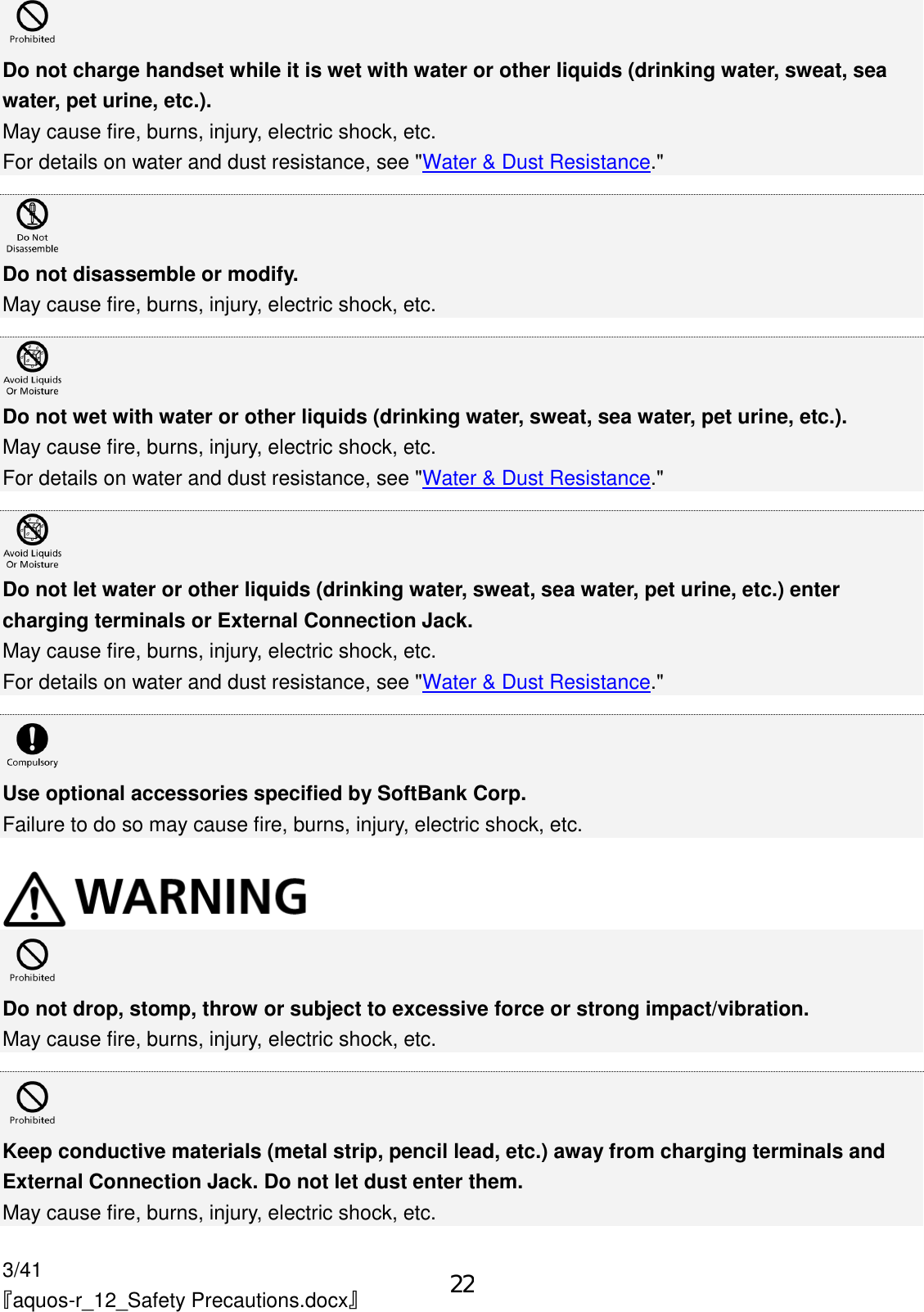 3/41 『aquos-r_12_Safety Precautions.docx』  Do not charge handset while it is wet with water or other liquids (drinking water, sweat, sea water, pet urine, etc.). May cause fire, burns, injury, electric shock, etc. For details on water and dust resistance, see &quot;Water &amp; Dust Resistance.&quot;   Do not disassemble or modify. May cause fire, burns, injury, electric shock, etc.   Do not wet with water or other liquids (drinking water, sweat, sea water, pet urine, etc.). May cause fire, burns, injury, electric shock, etc. For details on water and dust resistance, see &quot;Water &amp; Dust Resistance.&quot;   Do not let water or other liquids (drinking water, sweat, sea water, pet urine, etc.) enter charging terminals or External Connection Jack. May cause fire, burns, injury, electric shock, etc. For details on water and dust resistance, see &quot;Water &amp; Dust Resistance.&quot;   Use optional accessories specified by SoftBank Corp. Failure to do so may cause fire, burns, injury, electric shock, etc.    Do not drop, stomp, throw or subject to excessive force or strong impact/vibration. May cause fire, burns, injury, electric shock, etc.   Keep conductive materials (metal strip, pencil lead, etc.) away from charging terminals and External Connection Jack. Do not let dust enter them. May cause fire, burns, injury, electric shock, etc. 22