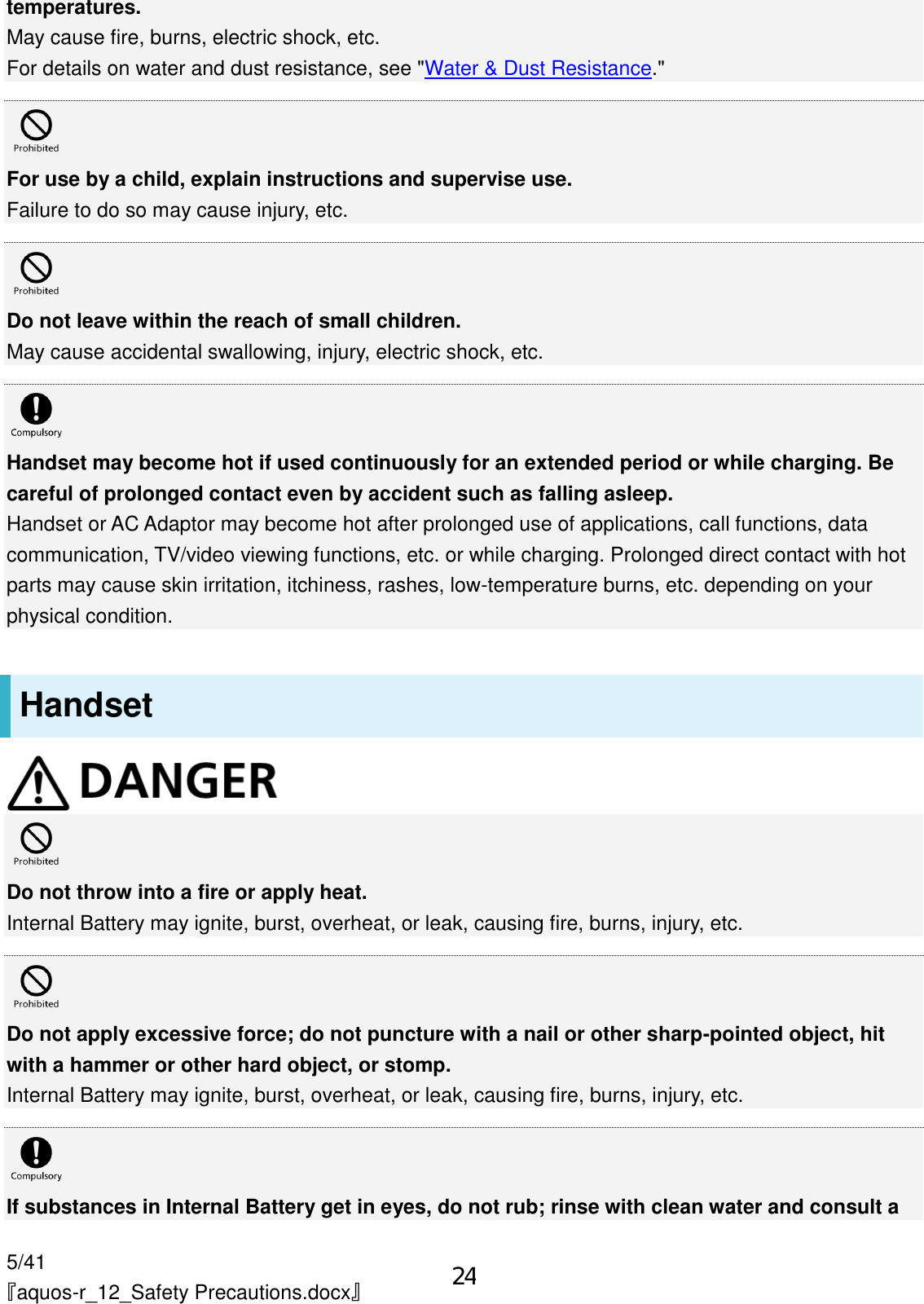 5/41 『aquos-r_12_Safety Precautions.docx』 temperatures. May cause fire, burns, electric shock, etc. For details on water and dust resistance, see &quot;Water &amp; Dust Resistance.&quot;   For use by a child, explain instructions and supervise use. Failure to do so may cause injury, etc.   Do not leave within the reach of small children. May cause accidental swallowing, injury, electric shock, etc.   Handset may become hot if used continuously for an extended period or while charging. Be careful of prolonged contact even by accident such as falling asleep. Handset or AC Adaptor may become hot after prolonged use of applications, call functions, data communication, TV/video viewing functions, etc. or while charging. Prolonged direct contact with hot parts may cause skin irritation, itchiness, rashes, low-temperature burns, etc. depending on your physical condition. Handset   Do not throw into a fire or apply heat. Internal Battery may ignite, burst, overheat, or leak, causing fire, burns, injury, etc.   Do not apply excessive force; do not puncture with a nail or other sharp-pointed object, hit with a hammer or other hard object, or stomp. Internal Battery may ignite, burst, overheat, or leak, causing fire, burns, injury, etc.   If substances in Internal Battery get in eyes, do not rub; rinse with clean water and consult a 24