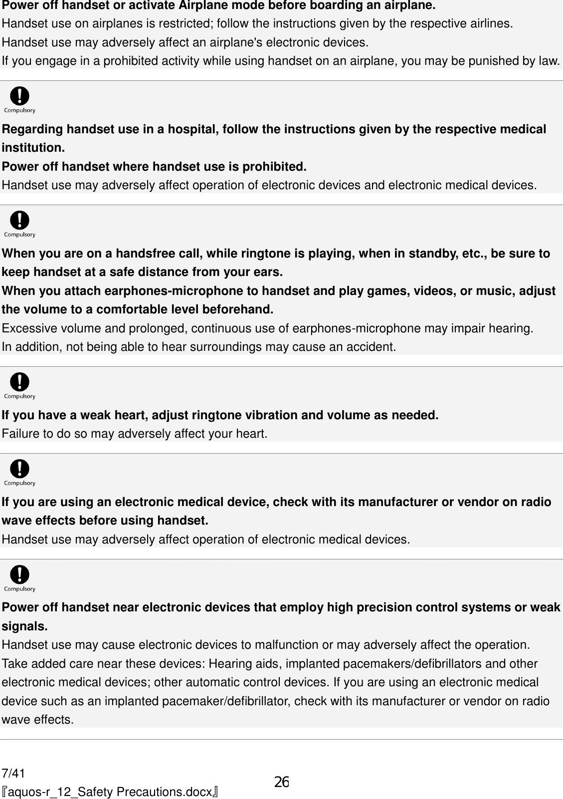 7/41 『aquos-r_12_Safety Precautions.docx』 Power off handset or activate Airplane mode before boarding an airplane. Handset use on airplanes is restricted; follow the instructions given by the respective airlines. Handset use may adversely affect an airplane&apos;s electronic devices. If you engage in a prohibited activity while using handset on an airplane, you may be punished by law.   Regarding handset use in a hospital, follow the instructions given by the respective medical institution. Power off handset where handset use is prohibited. Handset use may adversely affect operation of electronic devices and electronic medical devices.   When you are on a handsfree call, while ringtone is playing, when in standby, etc., be sure to keep handset at a safe distance from your ears. When you attach earphones-microphone to handset and play games, videos, or music, adjust the volume to a comfortable level beforehand. Excessive volume and prolonged, continuous use of earphones-microphone may impair hearing. In addition, not being able to hear surroundings may cause an accident.   If you have a weak heart, adjust ringtone vibration and volume as needed. Failure to do so may adversely affect your heart.   If you are using an electronic medical device, check with its manufacturer or vendor on radio wave effects before using handset. Handset use may adversely affect operation of electronic medical devices.   Power off handset near electronic devices that employ high precision control systems or weak signals. Handset use may cause electronic devices to malfunction or may adversely affect the operation. Take added care near these devices: Hearing aids, implanted pacemakers/defibrillators and other electronic medical devices; other automatic control devices. If you are using an electronic medical device such as an implanted pacemaker/defibrillator, check with its manufacturer or vendor on radio wave effects.  26
