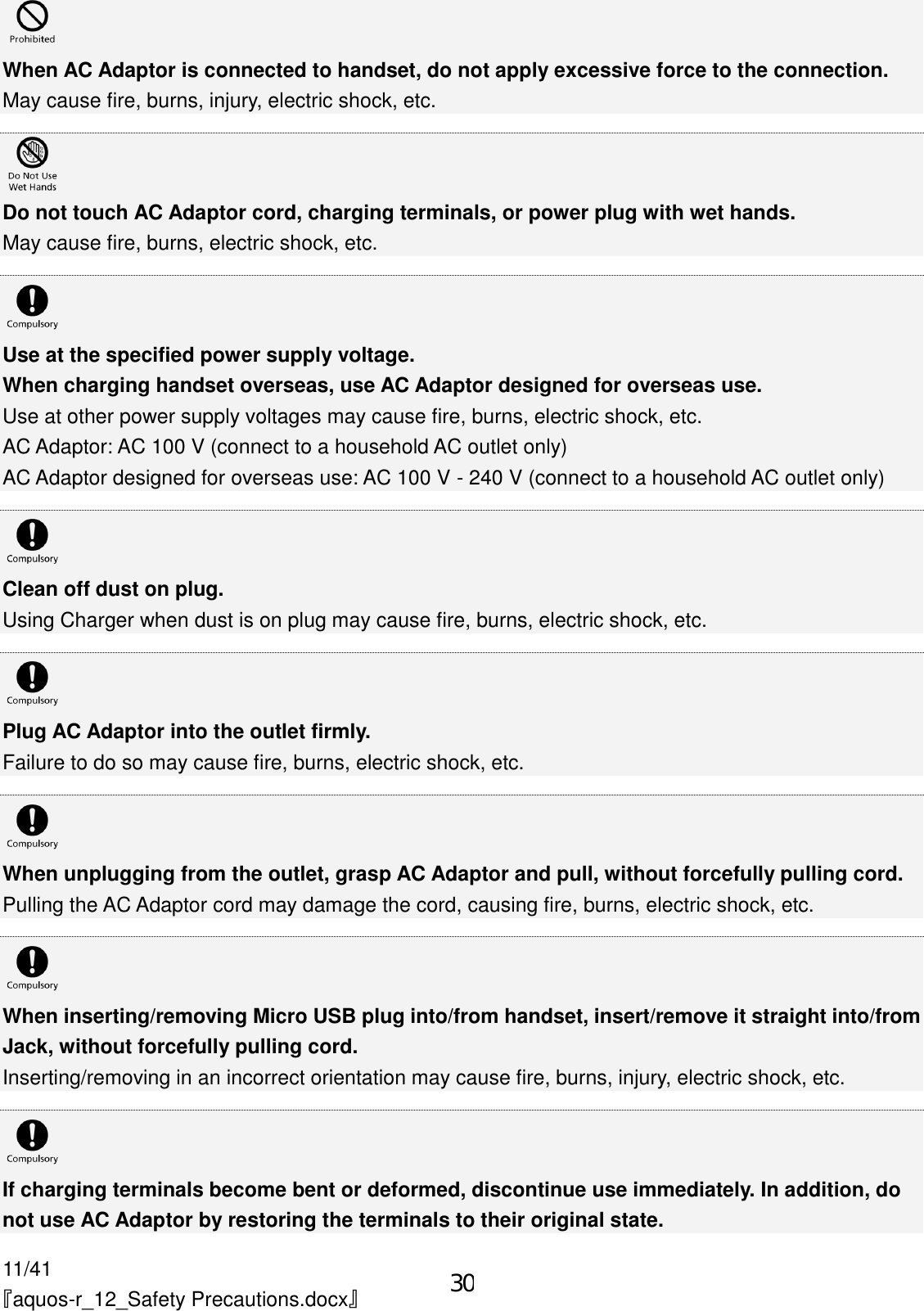 11/41 『aquos-r_12_Safety Precautions.docx』  When AC Adaptor is connected to handset, do not apply excessive force to the connection. May cause fire, burns, injury, electric shock, etc.   Do not touch AC Adaptor cord, charging terminals, or power plug with wet hands. May cause fire, burns, electric shock, etc.   Use at the specified power supply voltage. When charging handset overseas, use AC Adaptor designed for overseas use. Use at other power supply voltages may cause fire, burns, electric shock, etc. AC Adaptor: AC 100 V (connect to a household AC outlet only) AC Adaptor designed for overseas use: AC 100 V - 240 V (connect to a household AC outlet only)   Clean off dust on plug. Using Charger when dust is on plug may cause fire, burns, electric shock, etc.   Plug AC Adaptor into the outlet firmly. Failure to do so may cause fire, burns, electric shock, etc.   When unplugging from the outlet, grasp AC Adaptor and pull, without forcefully pulling cord. Pulling the AC Adaptor cord may damage the cord, causing fire, burns, electric shock, etc.   When inserting/removing Micro USB plug into/from handset, insert/remove it straight into/from Jack, without forcefully pulling cord. Inserting/removing in an incorrect orientation may cause fire, burns, injury, electric shock, etc.   If charging terminals become bent or deformed, discontinue use immediately. In addition, do not use AC Adaptor by restoring the terminals to their original state. 30