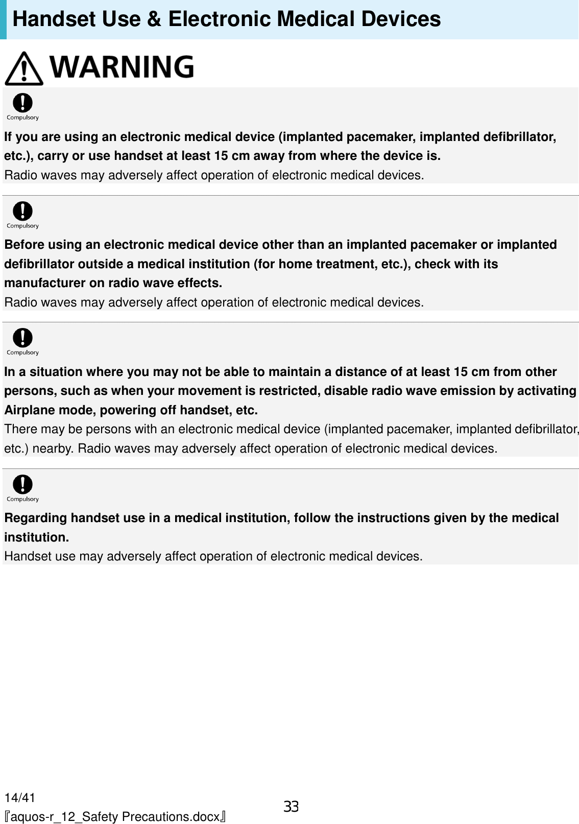 14/41 『aquos-r_12_Safety Precautions.docx』 Handset Use &amp; Electronic Medical Devices   If you are using an electronic medical device (implanted pacemaker, implanted defibrillator, etc.), carry or use handset at least 15 cm away from where the device is. Radio waves may adversely affect operation of electronic medical devices.   Before using an electronic medical device other than an implanted pacemaker or implanted defibrillator outside a medical institution (for home treatment, etc.), check with its manufacturer on radio wave effects. Radio waves may adversely affect operation of electronic medical devices.   In a situation where you may not be able to maintain a distance of at least 15 cm from other persons, such as when your movement is restricted, disable radio wave emission by activating Airplane mode, powering off handset, etc. There may be persons with an electronic medical device (implanted pacemaker, implanted defibrillator, etc.) nearby. Radio waves may adversely affect operation of electronic medical devices.   Regarding handset use in a medical institution, follow the instructions given by the medical institution. Handset use may adversely affect operation of electronic medical devices. 33