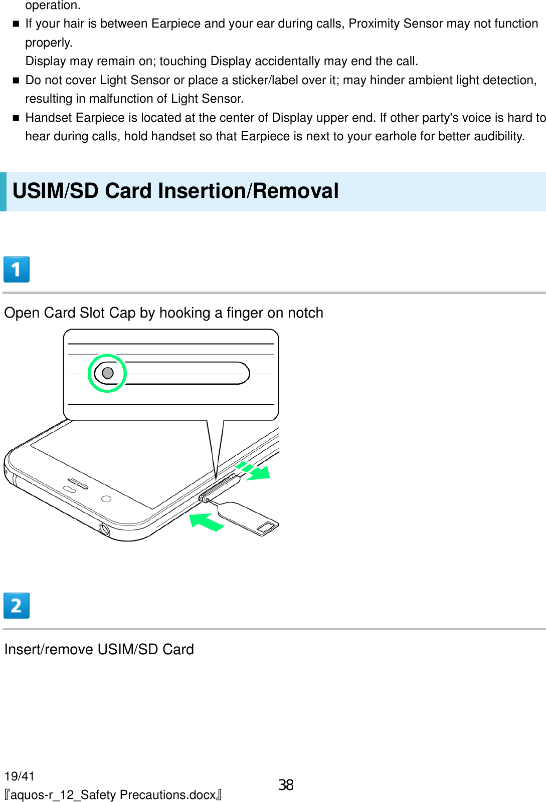 19/41 『aquos-r_12_Safety Precautions.docx』 operation.  If your hair is between Earpiece and your ear during calls, Proximity Sensor may not function properly. Display may remain on; touching Display accidentally may end the call.  Do not cover Light Sensor or place a sticker/label over it; may hinder ambient light detection, resulting in malfunction of Light Sensor.  Handset Earpiece is located at the center of Display upper end. If other party&apos;s voice is hard to hear during calls, hold handset so that Earpiece is next to your earhole for better audibility. USIM/SD Card Insertion/Removal  Open Card Slot Cap by hooking a finger on notch   Insert/remove USIM/SD Card 38
