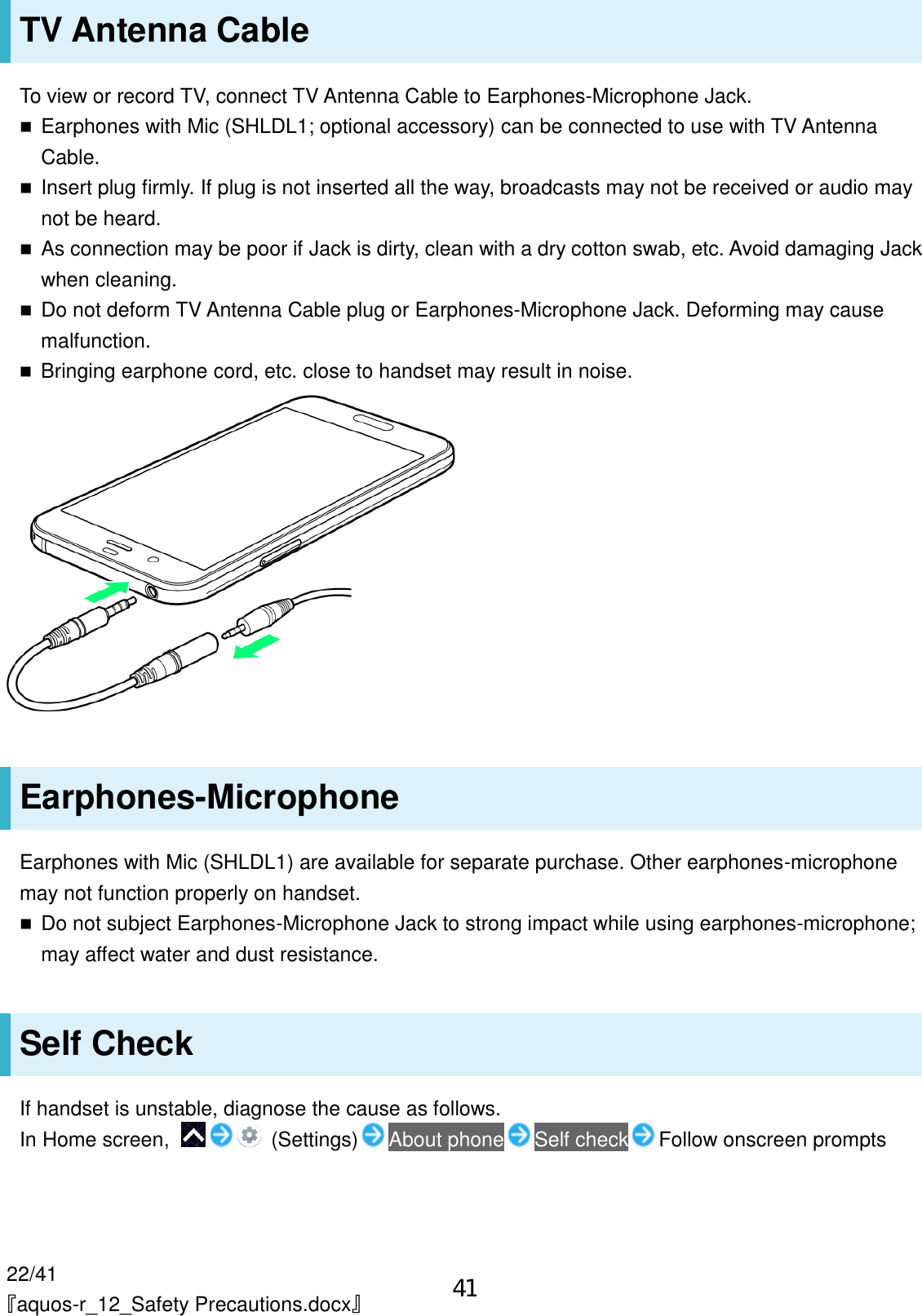 22/41 『aquos-r_12_Safety Precautions.docx』 TV Antenna Cable To view or record TV, connect TV Antenna Cable to Earphones-Microphone Jack.  Earphones with Mic (SHLDL1; optional accessory) can be connected to use with TV Antenna Cable.  Insert plug firmly. If plug is not inserted all the way, broadcasts may not be received or audio may not be heard.  As connection may be poor if Jack is dirty, clean with a dry cotton swab, etc. Avoid damaging Jack when cleaning.  Do not deform TV Antenna Cable plug or Earphones-Microphone Jack. Deforming may cause malfunction.  Bringing earphone cord, etc. close to handset may result in noise.  Earphones-Microphone Earphones with Mic (SHLDL1) are available for separate purchase. Other earphones-microphone may not function properly on handset.  Do not subject Earphones-Microphone Jack to strong impact while using earphones-microphone; may affect water and dust resistance. Self Check If handset is unstable, diagnose the cause as follows. In Home screen,    (Settings) About phone Self check Follow onscreen prompts 41