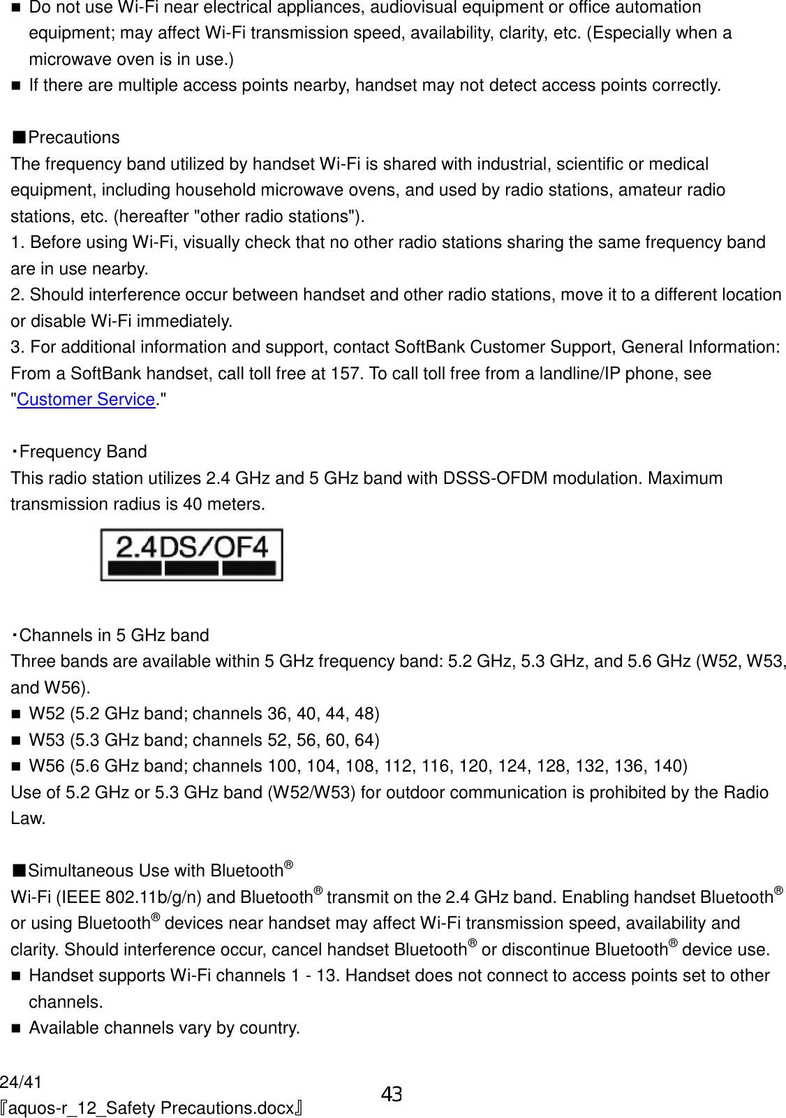 24/41 『aquos-r_12_Safety Precautions.docx』  Do not use Wi-Fi near electrical appliances, audiovisual equipment or office automation equipment; may affect Wi-Fi transmission speed, availability, clarity, etc. (Especially when a microwave oven is in use.)  If there are multiple access points nearby, handset may not detect access points correctly.  ■Precautions The frequency band utilized by handset Wi-Fi is shared with industrial, scientific or medical equipment, including household microwave ovens, and used by radio stations, amateur radio stations, etc. (hereafter &quot;other radio stations&quot;). 1. Before using Wi-Fi, visually check that no other radio stations sharing the same frequency band are in use nearby. 2. Should interference occur between handset and other radio stations, move it to a different location or disable Wi-Fi immediately. 3. For additional information and support, contact SoftBank Customer Support, General Information: From a SoftBank handset, call toll free at 157. To call toll free from a landline/IP phone, see &quot;Customer Service.&quot;  ・Frequency Band This radio station utilizes 2.4 GHz and 5 GHz band with DSSS-OFDM modulation. Maximum transmission radius is 40 meters.   ・Channels in 5 GHz band Three bands are available within 5 GHz frequency band: 5.2 GHz, 5.3 GHz, and 5.6 GHz (W52, W53, and W56).  W52 (5.2 GHz band; channels 36, 40, 44, 48)  W53 (5.3 GHz band; channels 52, 56, 60, 64)  W56 (5.6 GHz band; channels 100, 104, 108, 112, 116, 120, 124, 128, 132, 136, 140) Use of 5.2 GHz or 5.3 GHz band (W52/W53) for outdoor communication is prohibited by the Radio Law.  ■Simultaneous Use with Bluetooth® Wi-Fi (IEEE 802.11b/g/n) and Bluetooth® transmit on the 2.4 GHz band. Enabling handset Bluetooth® or using Bluetooth® devices near handset may affect Wi-Fi transmission speed, availability and clarity. Should interference occur, cancel handset Bluetooth® or discontinue Bluetooth® device use.  Handset supports Wi-Fi channels 1 - 13. Handset does not connect to access points set to other channels.  Available channels vary by country. 43