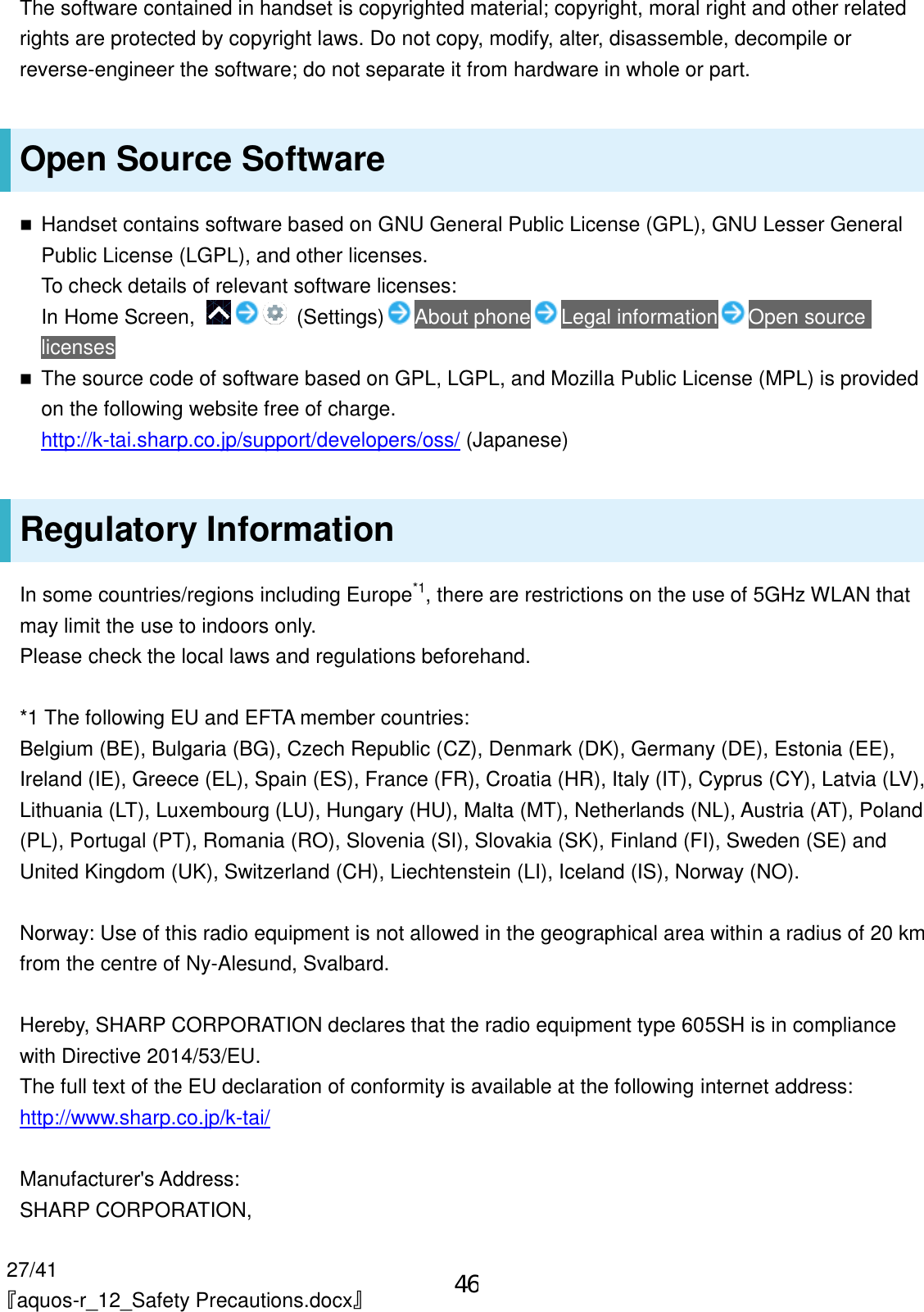 27/41 『aquos-r_12_Safety Precautions.docx』 The software contained in handset is copyrighted material; copyright, moral right and other related rights are protected by copyright laws. Do not copy, modify, alter, disassemble, decompile or reverse-engineer the software; do not separate it from hardware in whole or part. Open Source Software  Handset contains software based on GNU General Public License (GPL), GNU Lesser General Public License (LGPL), and other licenses. To check details of relevant software licenses: In Home Screen,    (Settings) About phone Legal information Open source licenses  The source code of software based on GPL, LGPL, and Mozilla Public License (MPL) is provided on the following website free of charge. http://k-tai.sharp.co.jp/support/developers/oss/ (Japanese) Regulatory Information In some countries/regions including Europe*1, there are restrictions on the use of 5GHz WLAN that may limit the use to indoors only. Please check the local laws and regulations beforehand.  *1 The following EU and EFTA member countries: Belgium (BE), Bulgaria (BG), Czech Republic (CZ), Denmark (DK), Germany (DE), Estonia (EE), Ireland (IE), Greece (EL), Spain (ES), France (FR), Croatia (HR), Italy (IT), Cyprus (CY), Latvia (LV), Lithuania (LT), Luxembourg (LU), Hungary (HU), Malta (MT), Netherlands (NL), Austria (AT), Poland (PL), Portugal (PT), Romania (RO), Slovenia (SI), Slovakia (SK), Finland (FI), Sweden (SE) and United Kingdom (UK), Switzerland (CH), Liechtenstein (LI), Iceland (IS), Norway (NO).  Norway: Use of this radio equipment is not allowed in the geographical area within a radius of 20 km from the centre of Ny-Alesund, Svalbard.  Hereby, SHARP CORPORATION declares that the radio equipment type 605SH is in compliance with Directive 2014/53/EU. The full text of the EU declaration of conformity is available at the following internet address: http://www.sharp.co.jp/k-tai/  Manufacturer&apos;s Address: SHARP CORPORATION, 46