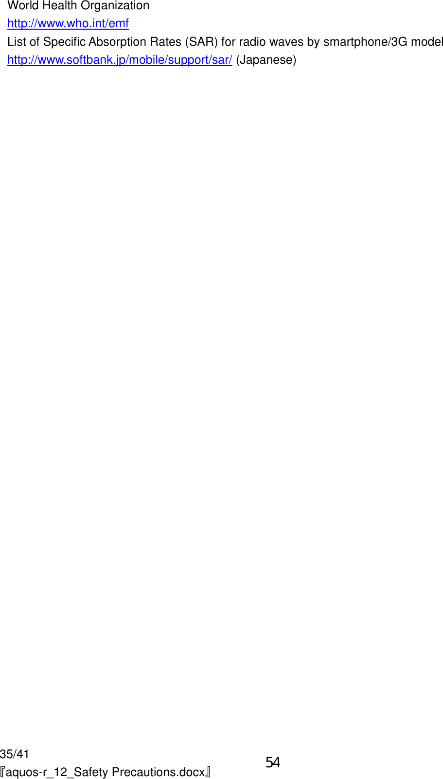 35/41 『aquos-r_12_Safety Precautions.docx』 World Health Organization http://www.who.int/emf List of Specific Absorption Rates (SAR) for radio waves by smartphone/3G model http://www.softbank.jp/mobile/support/sar/ (Japanese) 54