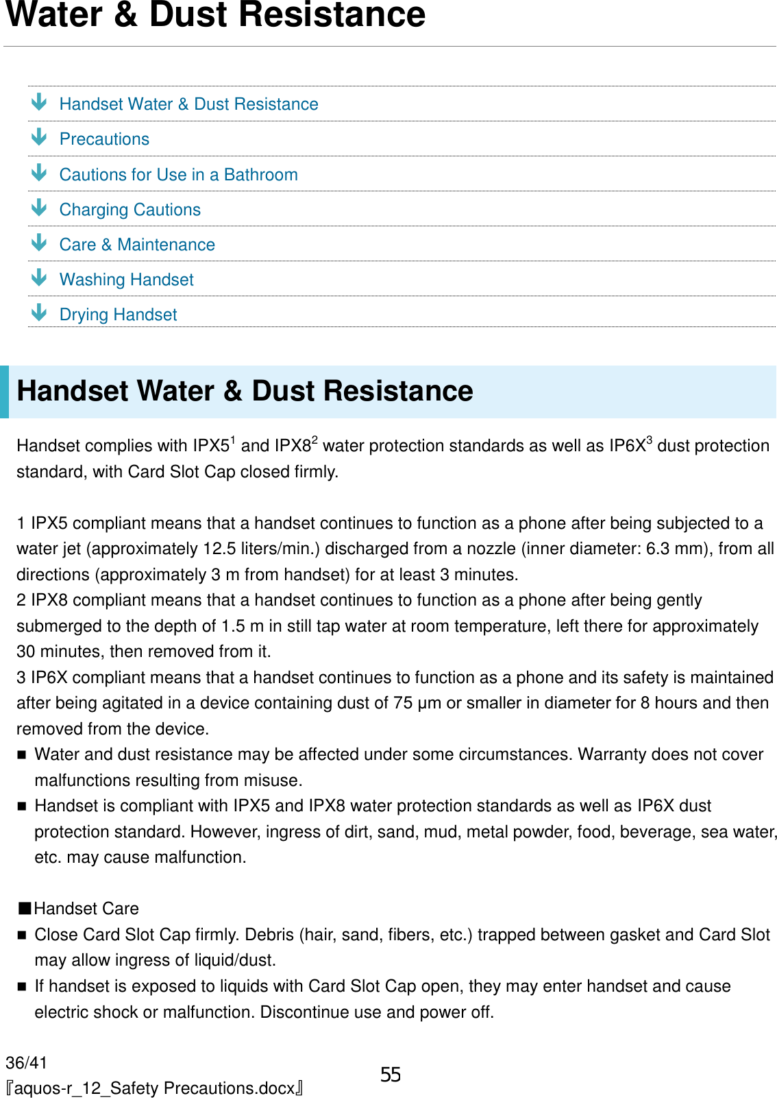36/41 『aquos-r_12_Safety Precautions.docx』 Water &amp; Dust Resistance  Handset Water &amp; Dust Resistance  Precautions  Cautions for Use in a Bathroom  Charging Cautions  Care &amp; Maintenance  Washing Handset  Drying Handset Handset Water &amp; Dust Resistance Handset complies with IPX51 and IPX82 water protection standards as well as IP6X3 dust protection standard, with Card Slot Cap closed firmly. 1 IPX5 compliant means that a handset continues to function as a phone after being subjected to a water jet (approximately 12.5 liters/min.) discharged from a nozzle (inner diameter: 6.3 mm), from all directions (approximately 3 m from handset) for at least 3 minutes. 2 IPX8 compliant means that a handset continues to function as a phone after being gently submerged to the depth of 1.5 m in still tap water at room temperature, left there for approximately 30 minutes, then removed from it. 3 IP6X compliant means that a handset continues to function as a phone and its safety is maintained after being agitated in a device containing dust of 75 μm or smaller in diameter for 8 hours and then removed from the device. Water and dust resistance may be affected under some circumstances. Warranty does not covermalfunctions resulting from misuse.Handset is compliant with IPX5 and IPX8 water protection standards as well as IP6X dustprotection standard. However, ingress of dirt, sand, mud, metal powder, food, beverage, sea water,etc. may cause malfunction.■Handset CareClose Card Slot Cap firmly. Debris (hair, sand, fibers, etc.) trapped between gasket and Card Slotmay allow ingress of liquid/dust.If handset is exposed to liquids with Card Slot Cap open, they may enter handset and causeelectric shock or malfunction. Discontinue use and power off.55