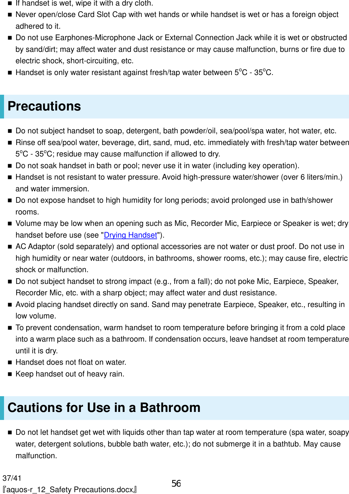 37/41 『aquos-r_12_Safety Precautions.docx』  If handset is wet, wipe it with a dry cloth.  Never open/close Card Slot Cap with wet hands or while handset is wet or has a foreign object adhered to it.  Do not use Earphones-Microphone Jack or External Connection Jack while it is wet or obstructed by sand/dirt; may affect water and dust resistance or may cause malfunction, burns or fire due to electric shock, short-circuiting, etc.  Handset is only water resistant against fresh/tap water between 5oC - 35oC. Precautions  Do not subject handset to soap, detergent, bath powder/oil, sea/pool/spa water, hot water, etc.  Rinse off sea/pool water, beverage, dirt, sand, mud, etc. immediately with fresh/tap water between 5oC - 35oC; residue may cause malfunction if allowed to dry.  Do not soak handset in bath or pool; never use it in water (including key operation).  Handset is not resistant to water pressure. Avoid high-pressure water/shower (over 6 liters/min.) and water immersion.  Do not expose handset to high humidity for long periods; avoid prolonged use in bath/shower rooms.  Volume may be low when an opening such as Mic, Recorder Mic, Earpiece or Speaker is wet; dry handset before use (see &quot;Drying Handset&quot;).  AC Adaptor (sold separately) and optional accessories are not water or dust proof. Do not use in high humidity or near water (outdoors, in bathrooms, shower rooms, etc.); may cause fire, electric shock or malfunction.  Do not subject handset to strong impact (e.g., from a fall); do not poke Mic, Earpiece, Speaker, Recorder Mic, etc. with a sharp object; may affect water and dust resistance.  Avoid placing handset directly on sand. Sand may penetrate Earpiece, Speaker, etc., resulting in low volume.  To prevent condensation, warm handset to room temperature before bringing it from a cold place into a warm place such as a bathroom. If condensation occurs, leave handset at room temperature until it is dry.  Handset does not float on water.  Keep handset out of heavy rain. Cautions for Use in a Bathroom  Do not let handset get wet with liquids other than tap water at room temperature (spa water, soapy water, detergent solutions, bubble bath water, etc.); do not submerge it in a bathtub. May cause malfunction. 56