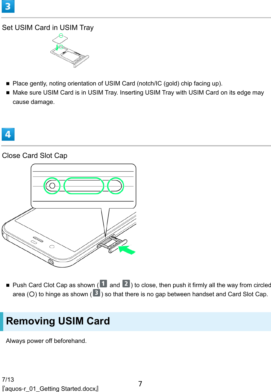 7/13 『aquos-r_01_Getting Started.docx』  Set USIM Card in USIM Tray   Place gently, noting orientation of USIM Card (notch/IC (gold) chip facing up).  Make sure USIM Card is in USIM Tray. Inserting USIM Tray with USIM Card on its edge may cause damage.  Close Card Slot Cap   Push Card Clot Cap as shown (  and  ) to close, then push it firmly all the way from circled area (○) to hinge as shown ( ) so that there is no gap between handset and Card Slot Cap. Removing USIM Card Always power off beforehand. 7