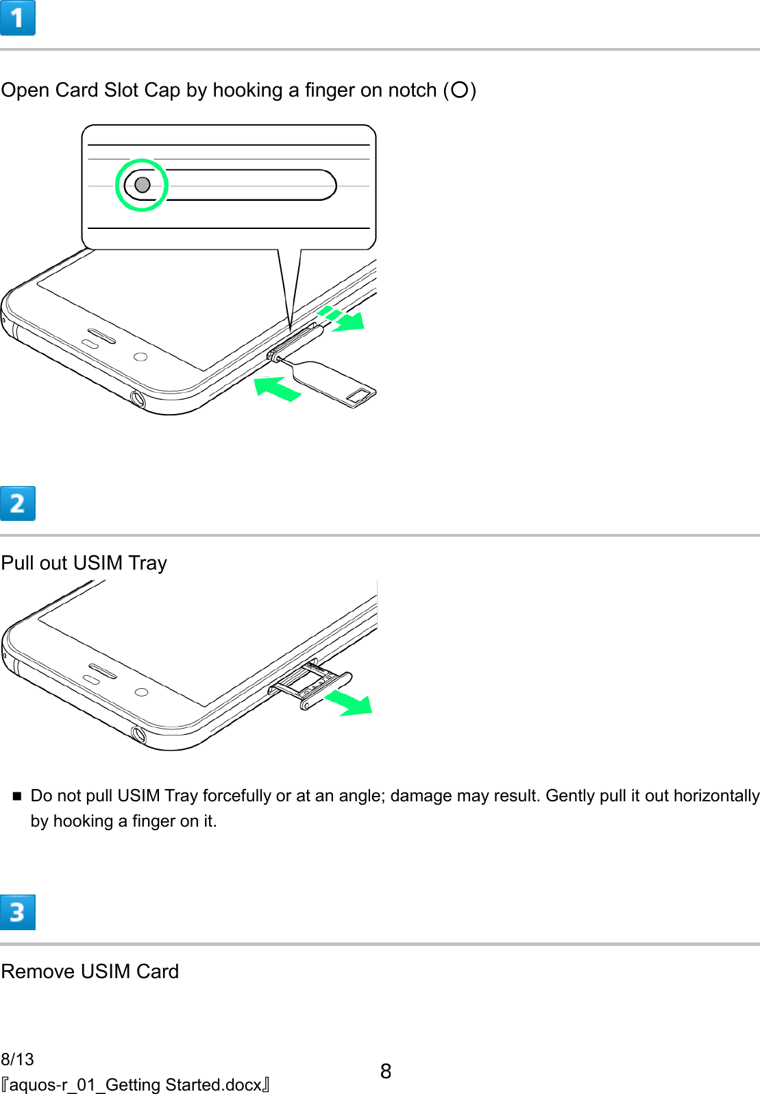 8/13 『aquos-r_01_Getting Started.docx』  Open Card Slot Cap by hooking a finger on notch (○)   Pull out USIM Tray   Do not pull USIM Tray forcefully or at an angle; damage may result. Gently pull it out horizontally by hooking a finger on it.  Remove USIM Card 8