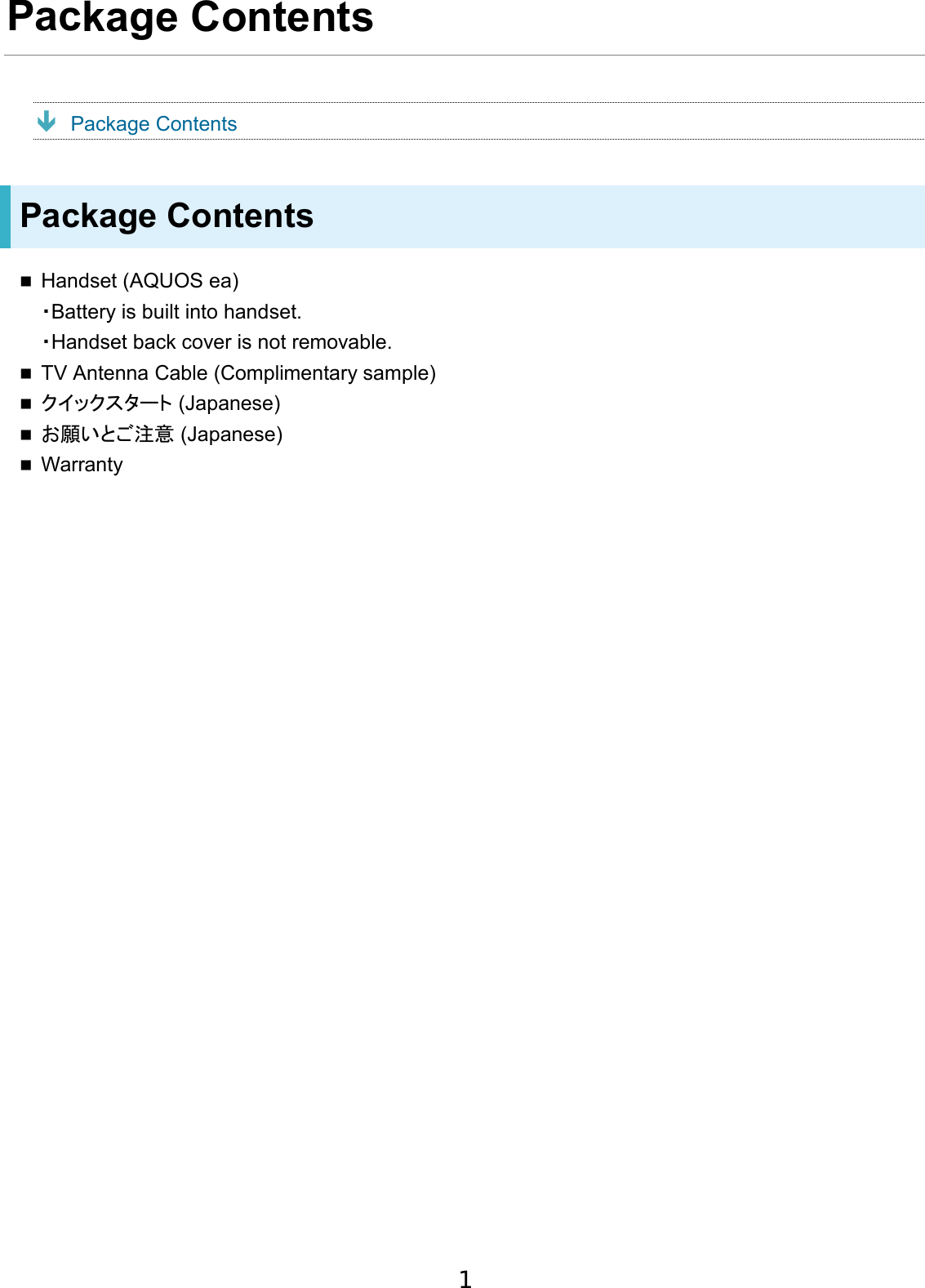 Package Contents  Package Contents Package Contents Handset (AQUOS ea)・Battery is built into handset.・Handset back cover is not removable.TV Antenna Cable (Complimentary sample)クイックスタート (Japanese)お願いとご注意 (Japanese)Warranty1