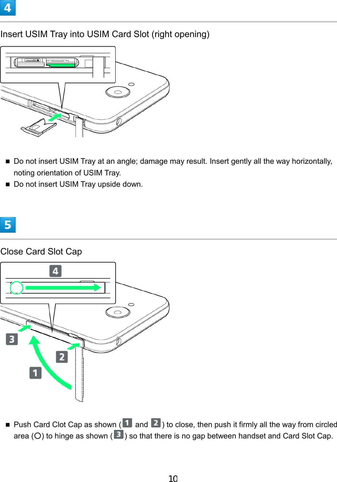 Insert USIM Tray into USIM Card Slot (right opening) Do not insert USIM Tray at an angle; damage may result. Insert gently all the way horizontally,noting orientation of USIM Tray.Do not insert USIM Tray upside down.Close Card Slot Cap Push Card Clot Cap as shown (  and  ) to close, then push it firmly all the way from circled area (○) to hinge as shown ( ) so that there is no gap between handset and Card Slot Cap. 10