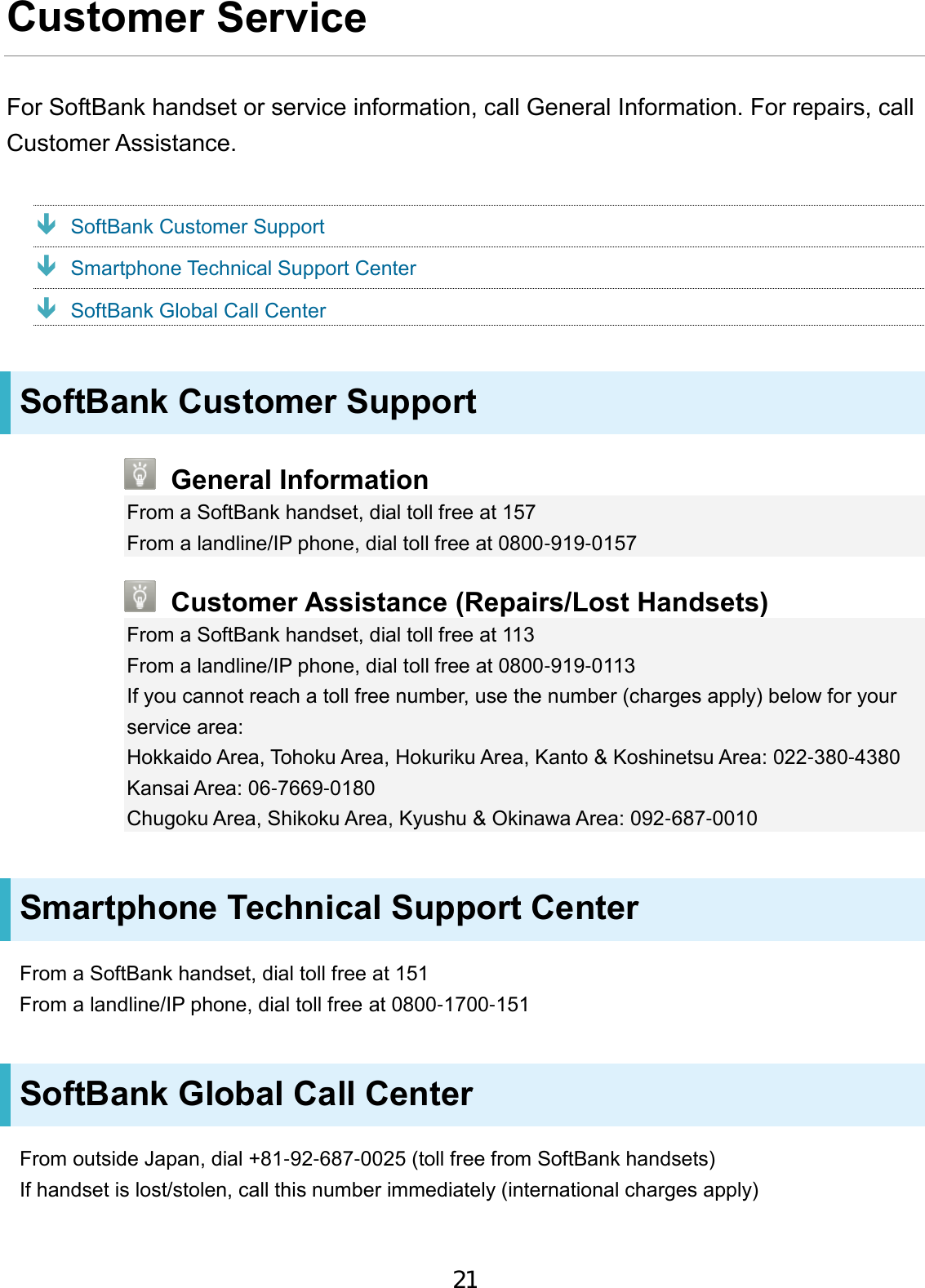 Customer Service For SoftBank handset or service information, call General Information. For repairs, call Customer Assistance.  SoftBank Customer Support  Smartphone Technical Support Center  SoftBank Global Call Center SoftBank Customer Support General Information From a SoftBank handset, dial toll free at 157 From a landline/IP phone, dial toll free at 0800-919-0157 Customer Assistance (Repairs/Lost Handsets) From a SoftBank handset, dial toll free at 113 From a landline/IP phone, dial toll free at 0800-919-0113 If you cannot reach a toll free number, use the number (charges apply) below for your service area: Hokkaido Area, Tohoku Area, Hokuriku Area, Kanto &amp; Koshinetsu Area: 022-380-4380 Kansai Area: 06-7669-0180 Chugoku Area, Shikoku Area, Kyushu &amp; Okinawa Area: 092-687-0010 Smartphone Technical Support Center From a SoftBank handset, dial toll free at 151 From a landline/IP phone, dial toll free at 0800-1700-151 SoftBank Global Call Center From outside Japan, dial +81-92-687-0025 (toll free from SoftBank handsets) If handset is lost/stolen, call this number immediately (international charges apply) 21