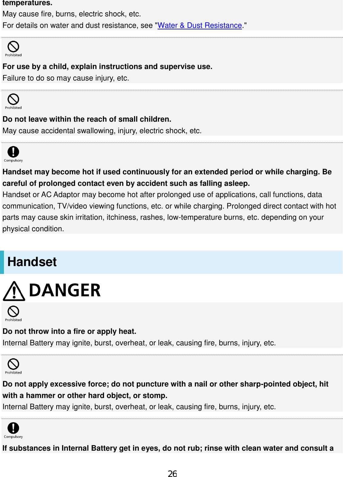 temperatures. May cause fire, burns, electric shock, etc. For details on water and dust resistance, see &quot;Water &amp; Dust Resistance.&quot; For use by a child, explain instructions and supervise use. Failure to do so may cause injury, etc. Do not leave within the reach of small children. May cause accidental swallowing, injury, electric shock, etc. Handset may become hot if used continuously for an extended period or while charging. Be careful of prolonged contact even by accident such as falling asleep. Handset or AC Adaptor may become hot after prolonged use of applications, call functions, data communication, TV/video viewing functions, etc. or while charging. Prolonged direct contact with hot parts may cause skin irritation, itchiness, rashes, low-temperature burns, etc. depending on your physical condition. Handset Do not throw into a fire or apply heat. Internal Battery may ignite, burst, overheat, or leak, causing fire, burns, injury, etc. Do not apply excessive force; do not puncture with a nail or other sharp-pointed object, hit with a hammer or other hard object, or stomp. Internal Battery may ignite, burst, overheat, or leak, causing fire, burns, injury, etc. If substances in Internal Battery get in eyes, do not rub; rinse with clean water and consult a 26