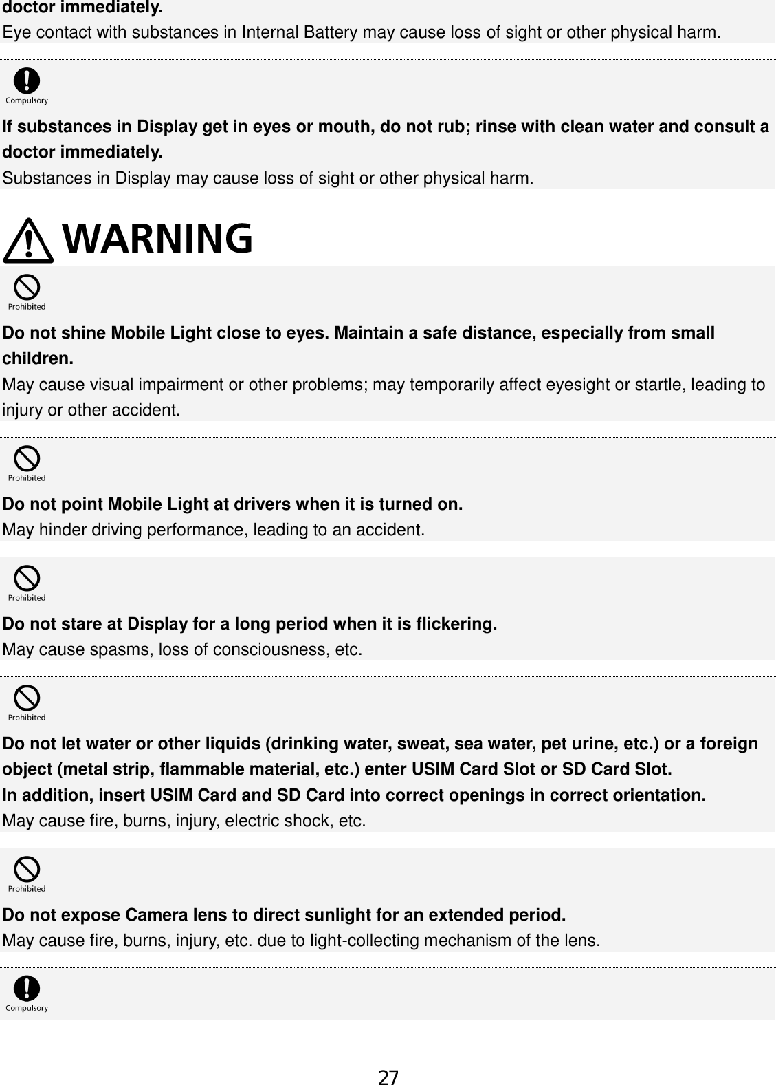 doctor immediately. Eye contact with substances in Internal Battery may cause loss of sight or other physical harm. If substances in Display get in eyes or mouth, do not rub; rinse with clean water and consult a doctor immediately. Substances in Display may cause loss of sight or other physical harm. Do not shine Mobile Light close to eyes. Maintain a safe distance, especially from small children. May cause visual impairment or other problems; may temporarily affect eyesight or startle, leading to injury or other accident. Do not point Mobile Light at drivers when it is turned on. May hinder driving performance, leading to an accident. Do not stare at Display for a long period when it is flickering. May cause spasms, loss of consciousness, etc. Do not let water or other liquids (drinking water, sweat, sea water, pet urine, etc.) or a foreign object (metal strip, flammable material, etc.) enter USIM Card Slot or SD Card Slot. In addition, insert USIM Card and SD Card into correct openings in correct orientation. May cause fire, burns, injury, electric shock, etc. Do not expose Camera lens to direct sunlight for an extended period. May cause fire, burns, injury, etc. due to light-collecting mechanism of the lens. 27