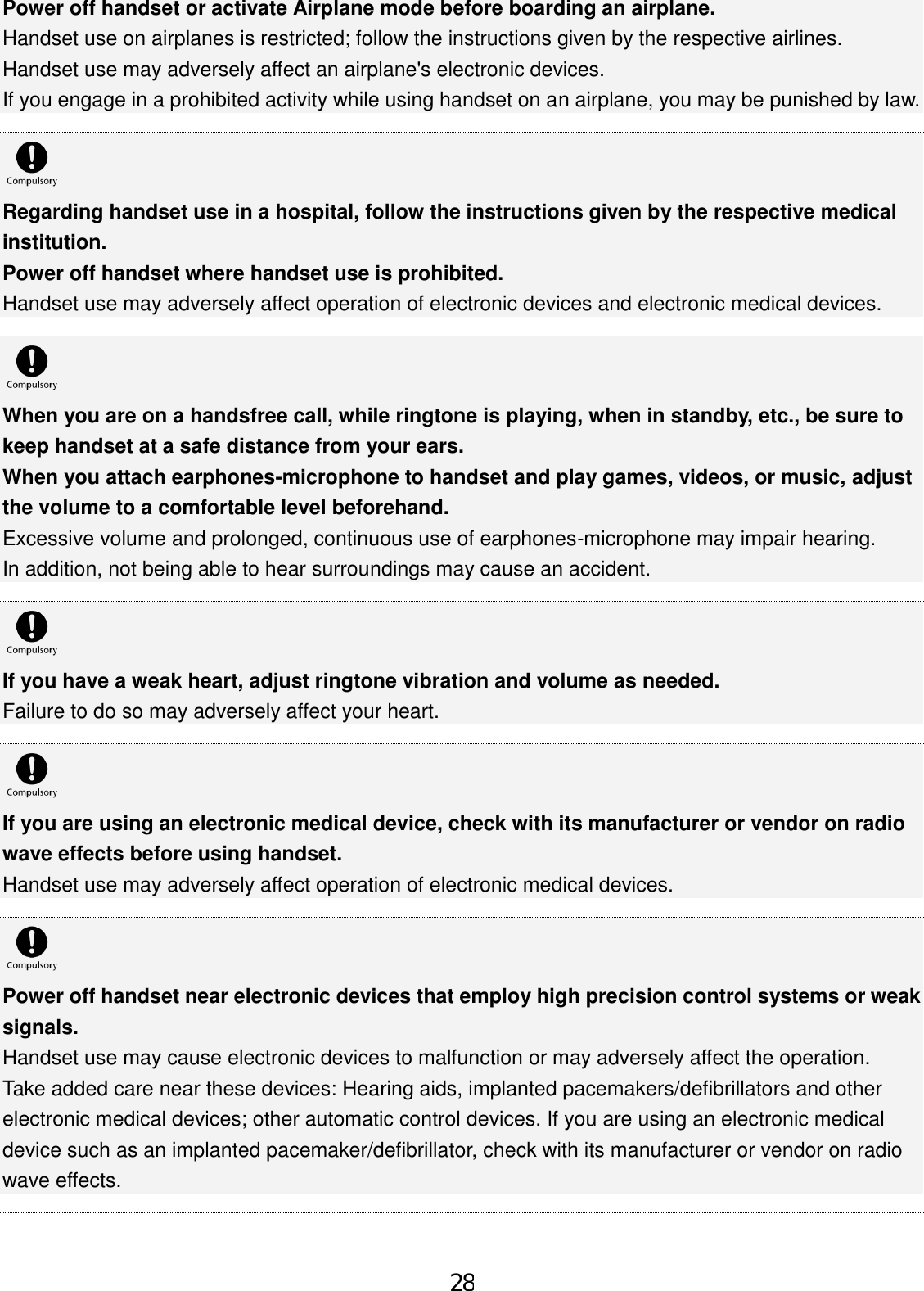 Power off handset or activate Airplane mode before boarding an airplane. Handset use on airplanes is restricted; follow the instructions given by the respective airlines. Handset use may adversely affect an airplane&apos;s electronic devices. If you engage in a prohibited activity while using handset on an airplane, you may be punished by law. Regarding handset use in a hospital, follow the instructions given by the respective medical institution. Power off handset where handset use is prohibited. Handset use may adversely affect operation of electronic devices and electronic medical devices. When you are on a handsfree call, while ringtone is playing, when in standby, etc., be sure to keep handset at a safe distance from your ears. When you attach earphones-microphone to handset and play games, videos, or music, adjust the volume to a comfortable level beforehand. Excessive volume and prolonged, continuous use of earphones-microphone may impair hearing. In addition, not being able to hear surroundings may cause an accident. If you have a weak heart, adjust ringtone vibration and volume as needed. Failure to do so may adversely affect your heart. If you are using an electronic medical device, check with its manufacturer or vendor on radio wave effects before using handset. Handset use may adversely affect operation of electronic medical devices. Power off handset near electronic devices that employ high precision control systems or weak signals. Handset use may cause electronic devices to malfunction or may adversely affect the operation. Take added care near these devices: Hearing aids, implanted pacemakers/defibrillators and other electronic medical devices; other automatic control devices. If you are using an electronic medical device such as an implanted pacemaker/defibrillator, check with its manufacturer or vendor on radio wave effects. 28