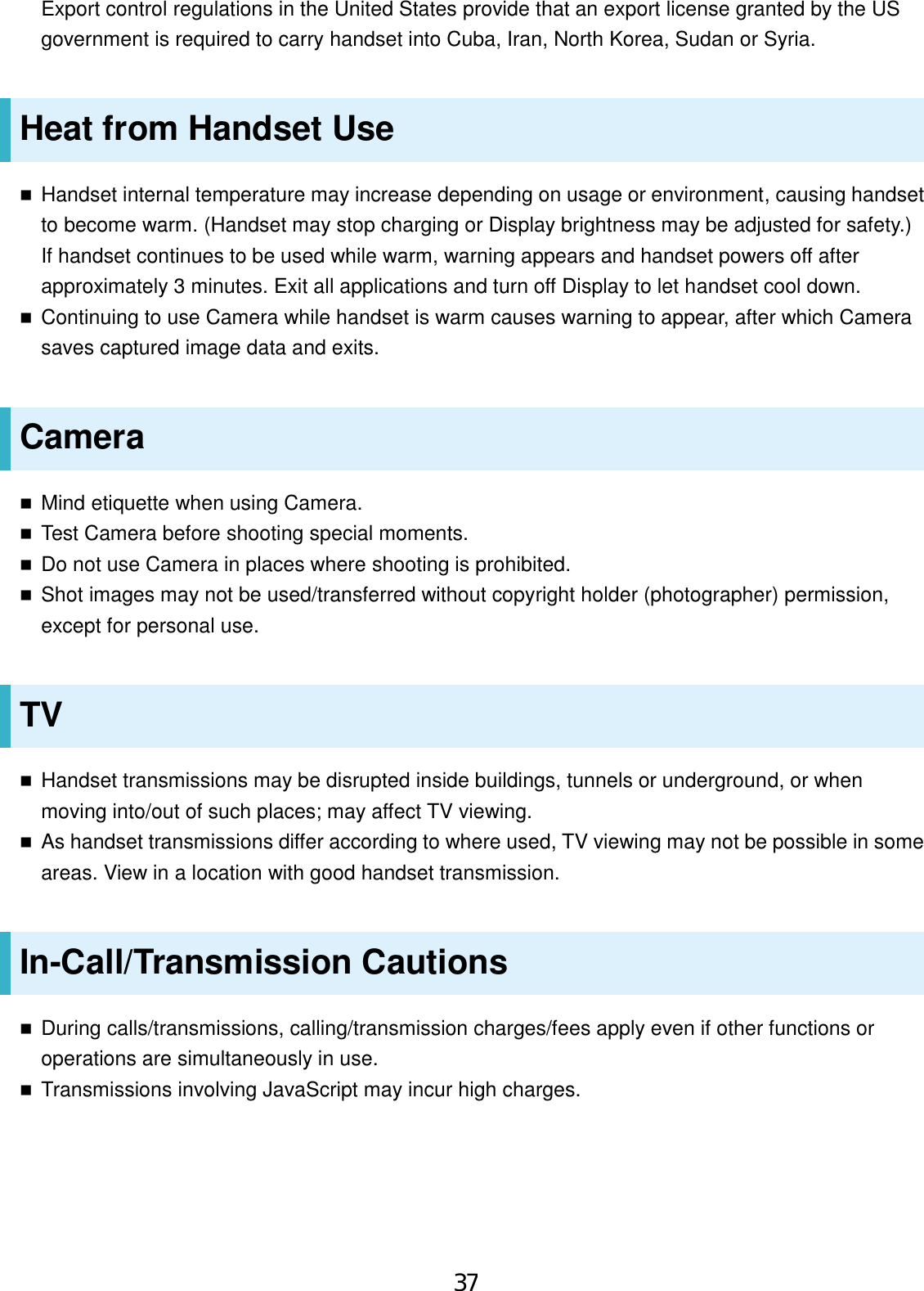 Export control regulations in the United States provide that an export license granted by the US government is required to carry handset into Cuba, Iran, North Korea, Sudan or Syria. Heat from Handset Use Handset internal temperature may increase depending on usage or environment, causing handsetto become warm. (Handset may stop charging or Display brightness may be adjusted for safety.)If handset continues to be used while warm, warning appears and handset powers off afterapproximately 3 minutes. Exit all applications and turn off Display to let handset cool down.Continuing to use Camera while handset is warm causes warning to appear, after which Camerasaves captured image data and exits.Camera Mind etiquette when using Camera.Test Camera before shooting special moments.Do not use Camera in places where shooting is prohibited.Shot images may not be used/transferred without copyright holder (photographer) permission,except for personal use.TV Handset transmissions may be disrupted inside buildings, tunnels or underground, or whenmoving into/out of such places; may affect TV viewing.As handset transmissions differ according to where used, TV viewing may not be possible in someareas. View in a location with good handset transmission.In-Call/Transmission Cautions During calls/transmissions, calling/transmission charges/fees apply even if other functions oroperations are simultaneously in use.Transmissions involving JavaScript may incur high charges.37