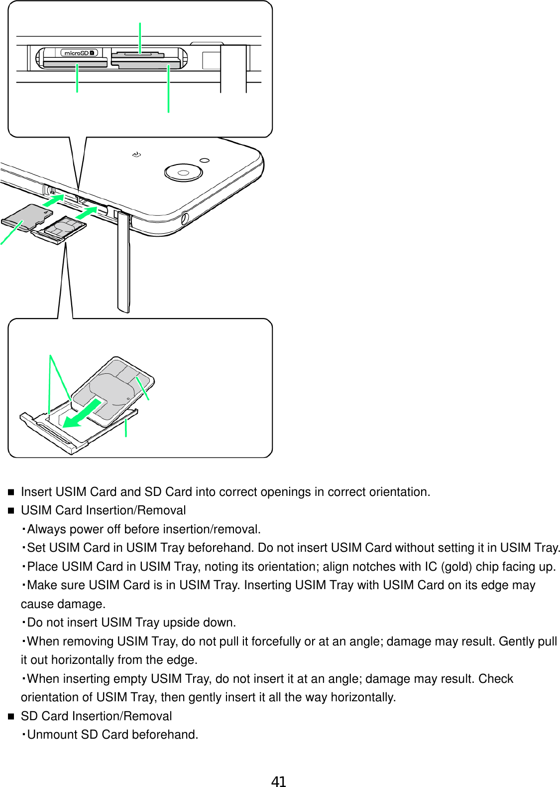 Insert USIM Card and SD Card into correct openings in correct orientation.USIM Card Insertion/Removal・Always power off before insertion/removal.・Set USIM Card in USIM Tray beforehand. Do not insert USIM Card without setting it in USIM Tray.・Place USIM Card in USIM Tray, noting its orientation; align notches with IC (gold) chip facing up.・Make sure USIM Card is in USIM Tray. Inserting USIM Tray with USIM Card on its edge maycause damage.・Do not insert USIM Tray upside down.・When removing USIM Tray, do not pull it forcefully or at an angle; damage may result. Gently pullit out horizontally from the edge.・When inserting empty USIM Tray, do not insert it at an angle; damage may result. Checkorientation of USIM Tray, then gently insert it all the way horizontally.SD Card Insertion/Removal・Unmount SD Card beforehand.41