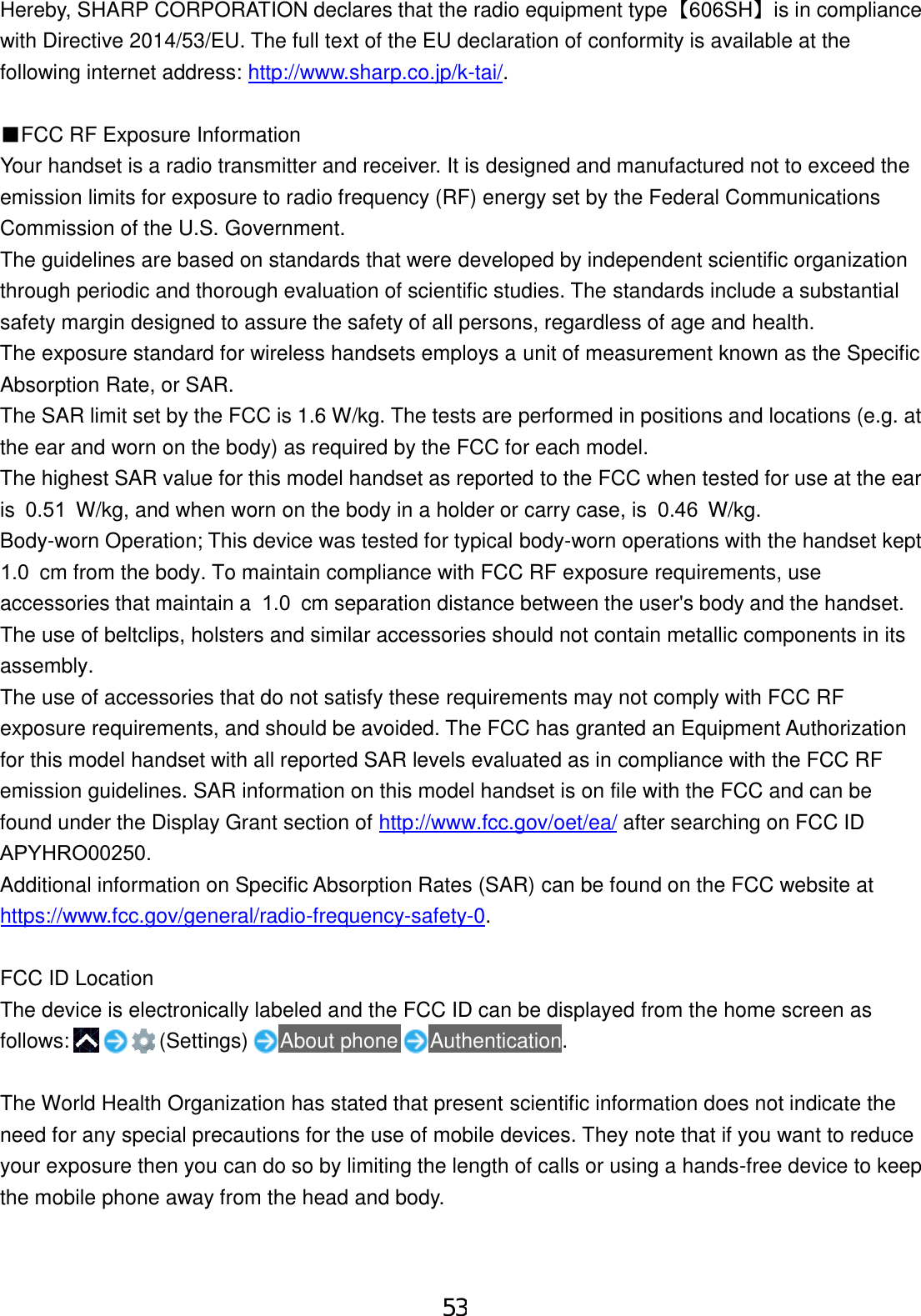 Hereby, SHARP CORPORATION declares that the radio equipment type  【606SH】  is in compliance with Directive 2014/53/EU. The full text of the EU declaration of conformity is available at the following internet address: http://www.sharp.co.jp/k-tai/. ■FCC RF Exposure InformationYour handset is a radio transmitter and receiver. It is designed and manufactured not to exceed the emission limits for exposure to radio frequency (RF) energy set by the Federal Communications Commission of the U.S. Government. The guidelines are based on standards that were developed by independent scientific organization through periodic and thorough evaluation of scientific studies. The standards include a substantial safety margin designed to assure the safety of all persons, regardless of age and health. The exposure standard for wireless handsets employs a unit of measurement known as the Specific Absorption Rate, or SAR. The SAR limit set by the FCC is 1.6 W/kg. The tests are performed in positions and locations (e.g. at the ear and worn on the body) as required by the FCC for each model. The highest SAR value for this model handset as reported to the FCC when tested for use at the ear is 0.51 W/kg, and when worn on the body in a holder or carry case, is 0.46 W/kg.Body-worn Operation; This device was tested for typical body-worn operations with the handset kept 1.0 cm from the body. To maintain compliance with FCC RF exposure requirements, use accessories that maintain a 1.0 cm separation distance between the user&apos;s body and the handset. The use of beltclips, holsters and similar accessories should not contain metallic components in its assembly. The use of accessories that do not satisfy these requirements may not comply with FCC RF exposure requirements, and should be avoided. The FCC has granted an Equipment Authorization for this model handset with all reported SAR levels evaluated as in compliance with the FCC RF emission guidelines. SAR information on this model handset is on file with the FCC and can be found under the Display Grant section of http://www.fcc.gov/oet/ea/ after searching on FCC ID APYHRO00250.Additional information on Specific Absorption Rates (SAR) can be found on the FCC website at https://www.fcc.gov/general/radio-frequency-safety-0. FCC ID Location The device is electronically labeled and the FCC ID can be displayed from the home screen as follows:     (Settings) About phone Authentication. The World Health Organization has stated that present scientific information does not indicate the need for any special precautions for the use of mobile devices. They note that if you want to reduce your exposure then you can do so by limiting the length of calls or using a hands-free device to keep the mobile phone away from the head and body. 53