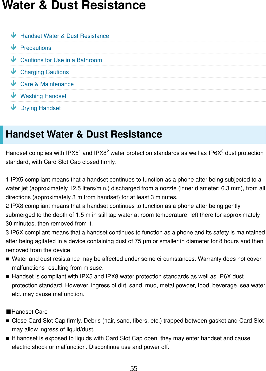 Water &amp; Dust Resistance  Handset Water &amp; Dust Resistance  Precautions  Cautions for Use in a Bathroom  Charging Cautions  Care &amp; Maintenance  Washing Handset  Drying Handset Handset Water &amp; Dust Resistance Handset complies with IPX51 and IPX82 water protection standards as well as IP6X3 dust protection standard, with Card Slot Cap closed firmly. 1 IPX5 compliant means that a handset continues to function as a phone after being subjected to a water jet (approximately 12.5 liters/min.) discharged from a nozzle (inner diameter: 6.3 mm), from all directions (approximately 3 m from handset) for at least 3 minutes. 2 IPX8 compliant means that a handset continues to function as a phone after being gently submerged to the depth of 1.5 m in still tap water at room temperature, left there for approximately 30 minutes, then removed from it. 3 IP6X compliant means that a handset continues to function as a phone and its safety is maintained after being agitated in a device containing dust of 75 μm or smaller in diameter for 8 hours and then removed from the device. Water and dust resistance may be affected under some circumstances. Warranty does not covermalfunctions resulting from misuse.Handset is compliant with IPX5 and IPX8 water protection standards as well as IP6X dustprotection standard. However, ingress of dirt, sand, mud, metal powder, food, beverage, sea water,etc. may cause malfunction.■Handset CareClose Card Slot Cap firmly. Debris (hair, sand, fibers, etc.) trapped between gasket and Card Slotmay allow ingress of liquid/dust.If handset is exposed to liquids with Card Slot Cap open, they may enter handset and causeelectric shock or malfunction. Discontinue use and power off.55