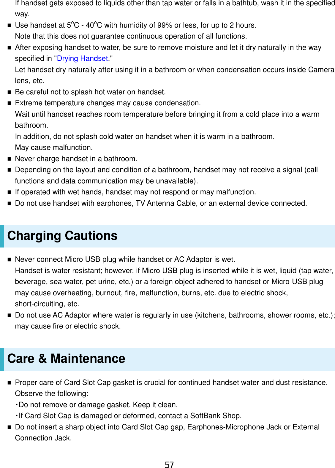If handset gets exposed to liquids other than tap water or falls in a bathtub, wash it in the specified way. Use handset at 5oC - 40oC with humidity of 99% or less, for up to 2 hours.Note that this does not guarantee continuous operation of all functions.After exposing handset to water, be sure to remove moisture and let it dry naturally in the wayspecified in &quot;Drying Handset.&quot;Let handset dry naturally after using it in a bathroom or when condensation occurs inside Cameralens, etc.Be careful not to splash hot water on handset.Extreme temperature changes may cause condensation.Wait until handset reaches room temperature before bringing it from a cold place into a warmbathroom.In addition, do not splash cold water on handset when it is warm in a bathroom.May cause malfunction.Never charge handset in a bathroom.Depending on the layout and condition of a bathroom, handset may not receive a signal (callfunctions and data communication may be unavailable).If operated with wet hands, handset may not respond or may malfunction.Do not use handset with earphones, TV Antenna Cable, or an external device connected.Charging Cautions Never connect Micro USB plug while handset or AC Adaptor is wet.Handset is water resistant; however, if Micro USB plug is inserted while it is wet, liquid (tap water,beverage, sea water, pet urine, etc.) or a foreign object adhered to handset or Micro USB plugmay cause overheating, burnout, fire, malfunction, burns, etc. due to electric shock,short-circuiting, etc.Do not use AC Adaptor where water is regularly in use (kitchens, bathrooms, shower rooms, etc.);may cause fire or electric shock.Care &amp; Maintenance Proper care of Card Slot Cap gasket is crucial for continued handset water and dust resistance.Observe the following:・Do not remove or damage gasket. Keep it clean.・If Card Slot Cap is damaged or deformed, contact a SoftBank Shop.Do not insert a sharp object into Card Slot Cap gap, Earphones-Microphone Jack or ExternalConnection Jack.57
