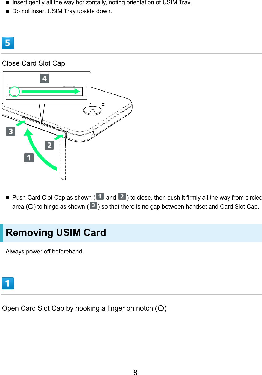 Insert gently all the way horizontally, noting orientation of USIM Tray.Do not insert USIM Tray upside down.Close Card Slot Cap Push Card Clot Cap as shown (  and  ) to close, then push it firmly all the way from circled area (○) to hinge as shown ( ) so that there is no gap between handset and Card Slot Cap. Removing USIM Card Always power off beforehand. Open Card Slot Cap by hooking a finger on notch (○) 8