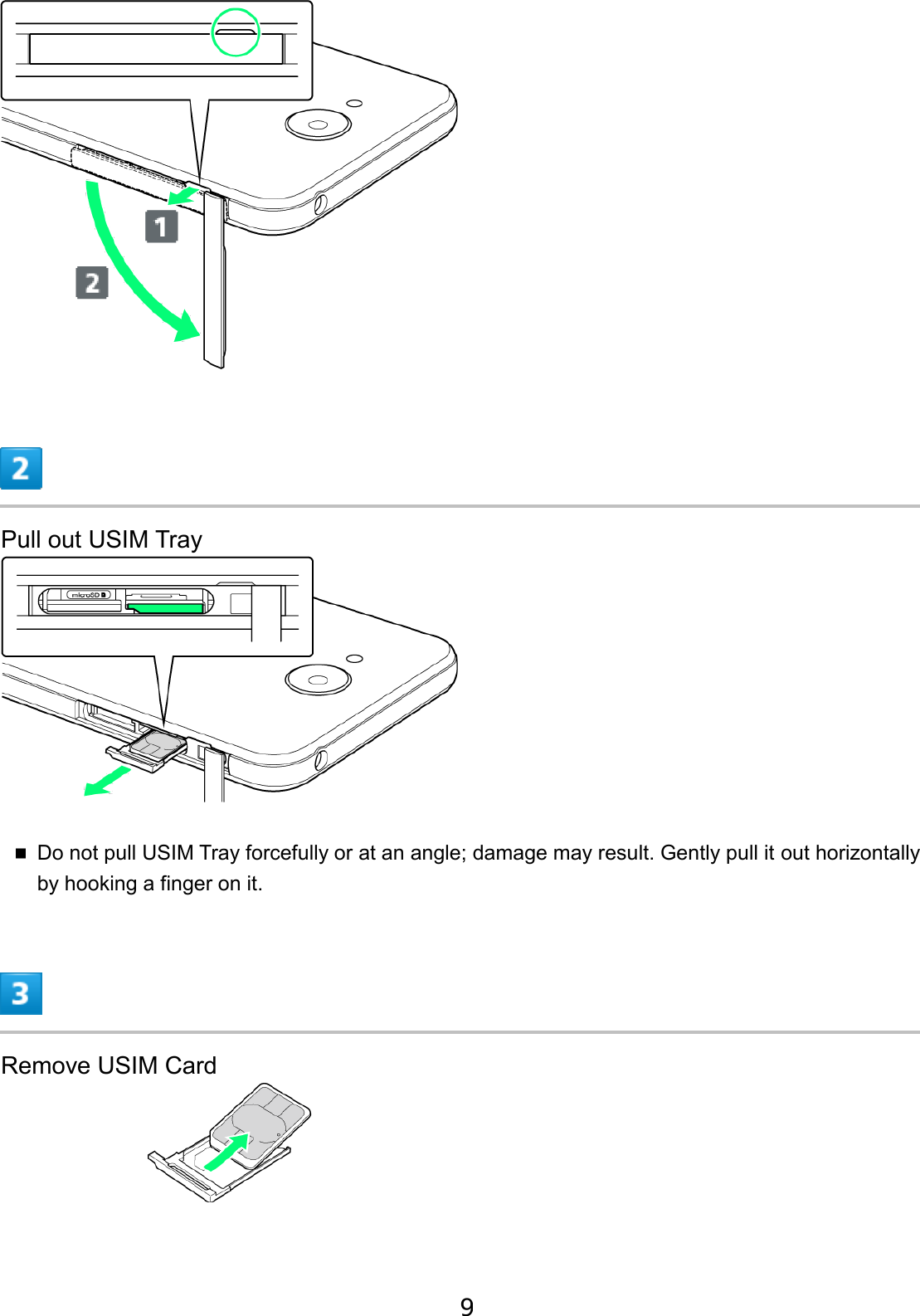 Pull out USIM Tray Do not pull USIM Tray forcefully or at an angle; damage may result. Gently pull it out horizontallyby hooking a finger on it. Remove USIM Card 9