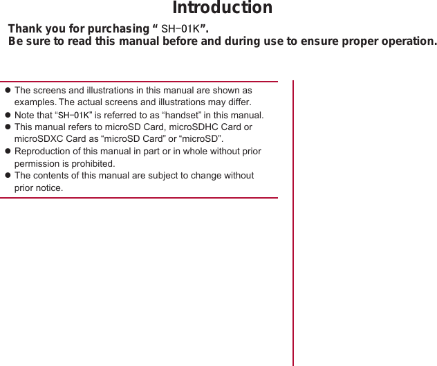 IntroductionThank you for purchasing “ SH-01K”.Be sure to read this manual before and during use to ensure proper operation.zThe screens and illustrations in this manual are shown as examples. The actual screens and illustrations may differ.zNote that “SH-01K” is referred to as “handset” in this manual.zThis manual refers to microSD Card, microSDHC Card or microSDXC Card as “microSD Card” or “microSD”.zReproduction of this manual in part or in whole without prior permission is prohibited.zThe contents of this manual are subject to change without prior notice. 