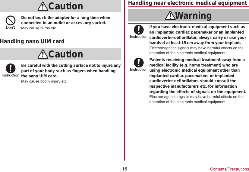 16Contents/PrecautionsCautionDo not touch the adapter for a long time when connected to an outlet or accessory socket.May cause burns etc.Handling nano UIM cardCautionBe careful with the cutting surface not to injure any part of your body such as fingers when handling the nano UIM card.May cause bodily injury etc.Handling near electronic medical equipmentWarningIf you have electronic medical equipment such as an implanted cardiac pacemaker or an implanted cardioverter-defibrillator, always carry or use your handset at least 15 cm away from your implant.Electromagnetic signals may have harmful effects on the operation of the electronic medical equipment.Patients receiving medical treatment away from a medical facility (e.g. home treatment) who are using electronic medical equipment other than implanted cardiac pacemakers or implanted cardioverter-defibrillators should consult the respective manufacturers etc. for information regarding the effects of signals on the equipment.Electromagnetic signals may have harmful effects on the operation of the electronic medical equipment.