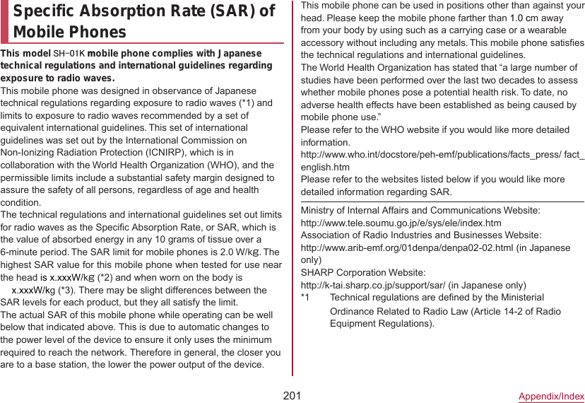201Appendix/IndexSpecific Absorption Rate (SAR) of Mobile PhonesThis model SH-01K mobile phone complies with Japanese technical regulations and international guidelines regarding exposure to radio waves.This mobile phone was designed in observance of Japanese technical regulations regarding exposure to radio waves (*1) and limits to exposure to radio waves recommended by a set of equivalent international guidelines. This set of international guidelines was set out by the International Commission on Non-Ionizing Radiation Protection (ICNIRP), which is in collaboration with the World Health Organization (WHO), and the permissible limits include a substantial safety margin designed to assure the safety of all persons, regardless of age and health condition.The technical regulations and international guidelines set out limits for radio waves as the Specific Absorption Rate, or SAR, which is the value of absorbed energy in any 10 grams of tissue over a 6-minute period. The SAR limit for mobile phones is 2.0 W/kg. The highest SAR value for this mobile phone when tested for use near the head is x.xxxW/kg (*2) and when worn on the body is This mobile phone can be used in positions other than against your head. Please keep the mobile phone farther than 1.0 cm away from your body by using such as a carrying case or a wearable accessory without including any metals. This mobile phone satisfies the technical regulations and international guidelines.The World Health Organization has stated that “a large number of studies have been performed over the last two decades to assess whether mobile phones pose a potential health risk. To date, no adverse health effects have been established as being caused by mobile phone use.”Please refer to the WHO website if you would like more detailed information.(http://www.who.int/docstore/peh-emf/publications/facts_press/ fact_ english.htm) Please refer to the websites listed below if you would like more detailed information regarding SAR.Ministry of Internal Affairs and Communications Website:（http://www.tele.soumu.go.jp/e/sys/ele/index.htm）Association of Radio Industries and Businesses Website:（http://www.arib-emf.org/01denpa/denpa02-02.html ）(in Japanese only)SHARP Corporation Website:（http://k-tai.sharp.co.jp/support/sar/ (in Japanese only)）*1 Technical regulations are defined by the Ministerial Ordinance Related to Radio Law (Article 14-2 of Radio Equipment Regulations).●x.xxxW/kg (*3). There may be slight differences between the SAR levels for each product, but they all satisfy the limit.The actual SAR of this mobile phone while operating can be well below that indicated above. This is due to automatic changes to the power level of the device to ensure it only uses the minimum required to reach the network. Therefore in general, the closer you are to a base station, the lower the power output of the device. 