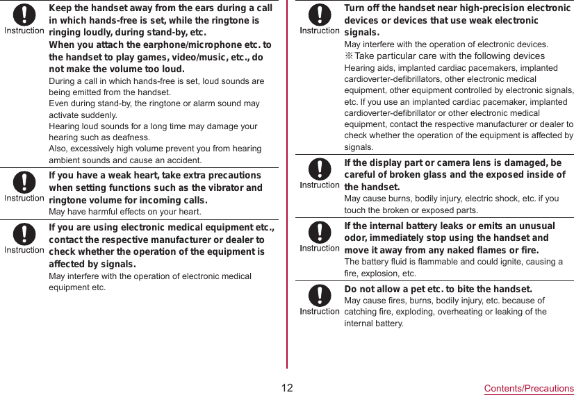 12Contents/PrecautionsKeep the handset away from the ears during a call in which hands-free is set, while the ringtone is ringing loudly, during stand-by, etc.When you attach the earphone/microphone etc. to the handset to play games, video/music, etc., do not make the volume too loud.During a call in which hands-free is set, loud sounds are being emitted from the handset.Even during stand-by, the ringtone or alarm sound may activate suddenly.Hearing loud sounds for a long time may damage your hearing such as deafness.Also, excessively high volume prevent you from hearing ambient sounds and cause an accident.If you have a weak heart, take extra precautions when setting functions such as the vibrator and ringtone volume for incoming calls.May have harmful effects on your heart.If you are using electronic medical equipment etc., contact the respective manufacturer or dealer to check whether the operation of the equipment is affected by signals.May interfere with the operation of electronic medical equipment etc.Turn off the handset near high-precision electronic devices or devices that use weak electronic signals.May interfere with the operation of electronic devices. ※Take particular care with the following devicesHearing aids, implanted cardiac pacemakers, implanted cardioverter-defibrillators, other electronic medical equipment, other equipment controlled by electronic signals,etc. If you use an implanted cardiac pacemaker, implanted cardioverter-defibrillator or other electronic medical equipment, contact the respective manufacturer or dealer to check whether the operation of the equipment is affected by signals.If the display part or camera lens is damaged, be careful of broken glass and the exposed inside of the handset.May cause burns, bodily injury, electric shock, etc. if you touch the broken or exposed parts.If the internal battery leaks or emits an unusual odor, immediately stop using the handset and move it away from any naked flames or fire.The battery fluid is flammable and could ignite, causing a fire, explosion, etc.Do not allow a pet etc. to bite the handset.May cause fires, burns, bodily injury, etc. because of catching fire, exploding, overheating or leaking of the internal battery.
