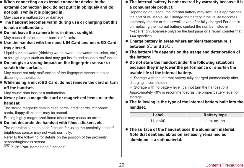 20Contents/PrecautionszWhen connecting an external connector device to the external connection jack, do not put it in obliquely and do not pull it while it is plugged in.May cause a malfunction or damage.zThe handset becomes warm during use or charging but this is not a malfunction.zDo not leave the camera lens in direct sunlight.May cause discoloration or burn-in of pixels.zUse the handset with the nano UIM Card and microSD Card tray closed.Liquid such as water (drinking water, sweat, seawater, pet urine, etc.) or foreign object such as dust may get inside and cause a malfunction.zDo not give a strong impact on the fingerprint sensor or scratch the surface.May cause not only malfunction of the fingerprint sensor but also disabling authentication.zWhile using a microSD Card, do not remove the card or turn off the handset.May cause data loss or a malfunction.zNever place a magnetic card or magnetized items near the handset.The stored magnetic data in cash cards, credit cards, telephone cards, floppy disks, etc. may be erased.Putting highly magnetized items closer may cause an error.zDo not decorate the handset with films, stickers, etc.The operation such as each function for using the proximity sensor/brightness sensor may not work normally.Refer to the following for details on the position of the proximity sensor/brightness sensor.☞P. 28 “Part  names and functions”zThe internal battery is not covered by warranty because it is a consumable product.Depending on usage, the internal battery may swell as it approaches the end of its usable life. Change the battery if the its life becomes extremely shorter or the it swells even after fully charged.For details on replacing the internal battery, contact the number listed in “Repairs” (in Japanese only) on the last page or a repair counter that ●●● specifies.zCharge battery in areas where ambient temperature is between 5℃ and 35℃.zThe battery life depends on the usage and deterioration of the battery.zDo not store the handset under the following situations because they may lower the performance or shorten the usable life of the internal battery.yStorage with the internal battery fully charged (immediately after charging is completed)yStorage with no battery level (cannot turn the handset on) Approximately 40% is recommended as the proper battery level for storage.zThe following is the type of the internal battery built into the handset. Label Battery typeLi-ion00 Lithium-ionzThe surface of the handset uses the aluminum material. Note that dent and abrasion are easily remained as aluminum is a soft material.