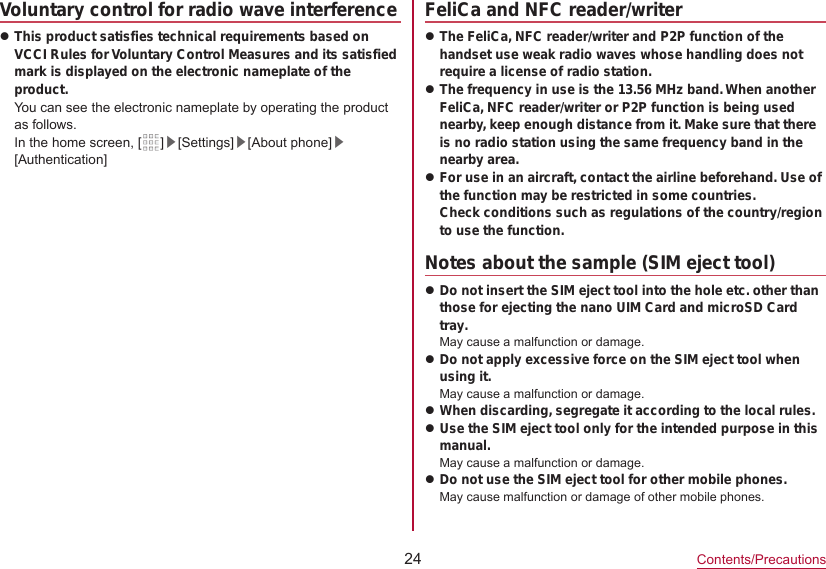 24Contents/PrecautionsVoluntary control for radio wave interferencezThis product satisfies technical requirements based on VCCI Rules for Voluntary Control Measures and its satisfied mark is displayed on the electronic nameplate of the product.You can see the electronic nameplate by operating the product as follows.In the home screen, [ ]▶[Settings]▶[About phone]▶[Authentication]FeliCa and NFC reader/writerzThe FeliCa, NFC reader/writer and P2P function of the handset use weak radio waves whose handling does not require a license of radio station.zThe frequency in use is the 13.56 MHz band. When another FeliCa, NFC reader/writer or P2P function is being used nearby, keep enough distance from it. Make sure that there is no radio station using the same frequency band in the nearby area.zFor use in an aircraft, contact the airline beforehand. Use of the function may be restricted in some countries. Check conditions such as regulations of the country/region to use the function.Notes about the sample (SIM eject tool) zDo not insert the SIM eject tool into the hole etc. other than those for ejecting the nano UIM Card and microSD Card tray.May cause a malfunction or damage.zDo not apply excessive force on the SIM eject tool when using it.May cause a malfunction or damage.zWhen discarding, segregate it according to the local rules. zUse the SIM eject tool only for the intended purpose in this manual.May cause a malfunction or damage.zDo not use the SIM eject tool for other mobile phones.May cause malfunction or damage of other mobile phones. 