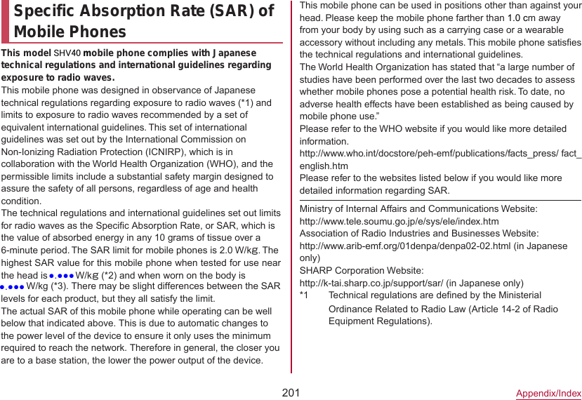 201Appendix/IndexSpecific Absorption Rate (SAR) of Mobile PhonesThis model SHV40 mobile phone complies with Japanese technical regulations and international guidelines regarding exposure to radio waves.This mobile phone was designed in observance of Japanese technical regulations regarding exposure to radio waves (*1) and limits to exposure to radio waves recommended by a set of equivalent international guidelines. This set of international guidelines was set out by the International Commission on Non-Ionizing Radiation Protection (ICNIRP), which is in collaboration with the World Health Organization (WHO), and the permissible limits include a substantial safety margin designed to assure the safety of all persons, regardless of age and health condition.The technical regulations and international guidelines set out limits for radio waves as the Specific Absorption Rate, or SAR, which is the value of absorbed energy in any 10 grams of tissue over a 6-minute period. The SAR limit for mobile phones is 2.0 W/kg. The highest SAR value for this mobile phone when tested for use near the head is ●●●● W/kg (*2) and when worn on the body is This mobile phone can be used in positions other than against your head. Please keep the mobile phone farther than 1.0 cm away from your body by using such as a carrying case or a wearable accessory without including any metals. This mobile phone satisfies the technical regulations and international guidelines.The World Health Organization has stated that “a large number of studies have been performed over the last two decades to assess whether mobile phones pose a potential health risk. To date, no adverse health effects have been established as being caused by mobile phone use.”Please refer to the WHO website if you would like more detailed information.(http://www.who.int/docstore/peh-emf/publications/facts_press/ fact_ english.htm) Please refer to the websites listed below if you would like more detailed information regarding SAR.Ministry of Internal Affairs and Communications Website:（http://www.tele.soumu.go.jp/e/sys/ele/index.htm）Association of Radio Industries and Businesses Website:（http://www.arib-emf.org/01denpa/denpa02-02.html ）(in Japanese only)SHARP Corporation Website:（http://k-tai.sharp.co.jp/support/sar/ (in Japanese only)）*1 Technical regulations are defined by the Ministerial Ordinance Related to Radio Law (Article 14-2 of Radio Equipment Regulations).●●●● W/kg (*3). There may be slight differences between the SAR levels for each product, but they all satisfy the limit.The actual SAR of this mobile phone while operating can be well below that indicated above. This is due to automatic changes to the power level of the device to ensure it only uses the minimum required to reach the network. Therefore in general, the closer you are to a base station, the lower the power output of the device.●.●●●●.●●●