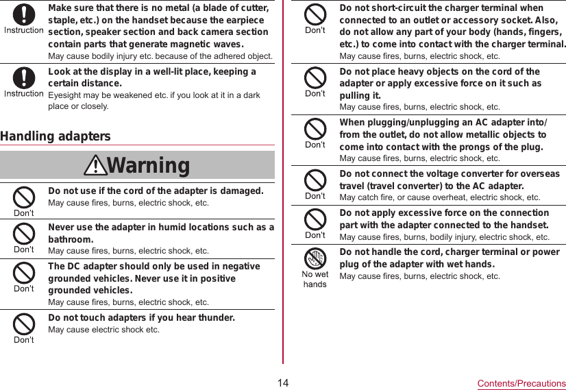 14Contents/PrecautionsMake sure that there is no metal (a blade of cutter, staple, etc.) on the handset because the earpiece section, speaker section and back camera section contain parts that generate magnetic waves.May cause bodily injury etc. because of the adhered object.Look at the display in a well-lit place, keeping a certain distance.Eyesight may be weakened etc. if you look at it in a dark place or closely.Handling adaptersWarningDo not use if the cord of the adapter is damaged.May cause fires, burns, electric shock, etc.Never use the adapter in humid locations such as a bathroom.May cause fires, burns, electric shock, etc.The DC adapter should only be used in negative grounded vehicles. Never use it in positive grounded vehicles.May cause fires, burns, electric shock, etc.Do not touch adapters if you hear thunder.May cause electric shock etc.Do not short-circuit the charger terminal when connected to an outlet or accessory socket. Also, do not allow any part of your body (hands, fingers, etc.) to come into contact with the charger terminal.May cause fires, burns, electric shock, etc.Do not place heavy objects on the cord of the adapter or apply excessive force on it such as pulling it.May cause fires, burns, electric shock, etc.When plugging/unplugging an AC adapter into/from the outlet, do not allow metallic objects to come into contact with the prongs of the plug.May cause fires, burns, electric shock, etc.Do not connect the voltage converter for overseas travel (travel converter) to the AC adapter.May catch fire, or cause overheat, electric shock, etc.Do not apply excessive force on the connection part with the adapter connected to the handset.May cause fires, burns, bodily injury, electric shock, etc.Do not handle the cord, charger terminal or power plug of the adapter with wet hands.May cause fires, burns, electric shock, etc.