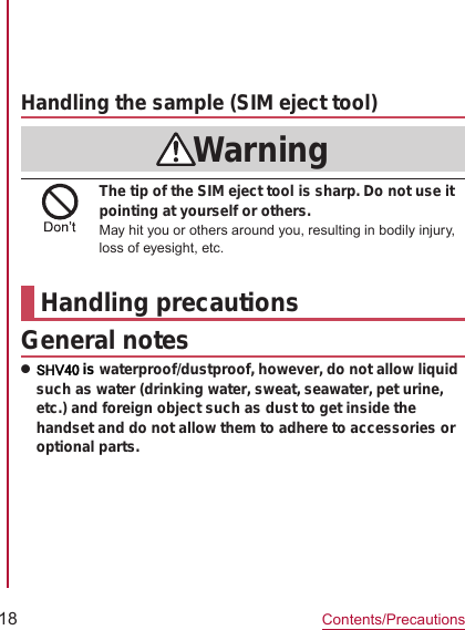 18Contents/PrecautionsSIM eject toolPart Material/Surface treatmentHandling the sample (SIM eject tool)WarningThe tip of the SIM eject tool is sharp. Do not use it pointing at yourself or others.May hit you or others around you, resulting in bodily injury, loss of eyesight, etc.Handling precautionsGeneral noteszSHV40 is waterproof/dustproof, however, do not allow liquid such as water (drinking water, sweat, seawater, pet urine, etc.) and foreign object such as dust to get inside the handset and do not allow them to adhere to accessories or optional parts. ●●●●●●●●●●