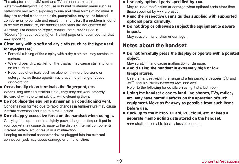 19Contents/PrecautionsThe adapter, nano UIM card and TV antenna cable are not waterproof/dustproof. Do not use in humid or steamy areas such as bathrooms and avoid exposing to rain and other forms of moisture. If they are carried close to the skin, perspiration may cause internal components to corrode and result in malfunction. If a problem is found to be due to moisture, the handset and parts are not covered by warranty. For details on repair, contact the number listed in “Repairs” (in Japanese only) on the last page or a repair counter that ●●● specifies.zClean only with a soft and dry cloth (such as the type used for eyeglasses).yForceful rubbing of the display with a dry cloth etc. may scratch its surface.yWater drops, dirt, etc. left on the display may cause stains to form on its surface.yNever use chemicals such as alcohol, thinners, benzene or detergents, as these agents may erase the printing or cause discoloration.zOccasionally clean terminals, the fingerprint, etc.When using unclean terminals etc., they may not work properly.Be careful with the terminals etc. while cleaning them.zDo not place the equipment near an air conditioning vent.Condensation formed due to rapid changes in temperature may cause internal corrosion and lead to a malfunction.zDo not apply excessive force on the handset when using it.Carrying the equipment in a tightly packed bag or sitting on it put in your pocket may cause damage to the display, internal components, internal battery, etc. or result in a malfunction.Keeping an external connector device plugged into the external connection jack may cause damage or a malfunction.zUse only optional parts specified by ●●●.May cause a malfunction or damage when optional parts other than those specified by ●●● are used.zRead the respective user&apos;s guides supplied with supported optional parts carefully.zDo not drop or otherwise subject the equipment to severe impact.May cause a malfunction or damage. Notes about the handsetzDo not forcefully press the display or operate with a pointed object.May scratch it and cause malfunction or damage.zAvoid using the handset in extremely high or low temperatures.Use the handset within the range of a temperature between 5℃ and 35℃ and a humidity between 45% and 85%.Refer to the following for details on using it at a bathroom.zUsing the handset close to land-line phones, TVs, radios, etc. may have harmful effects on the operation of such equipment. Move as far away as possible from such items before use.zBack up to the microSD Card, PC, cloud, etc. or keep a separate memo noting data stored on the handset. ●●● shall not be liable for any loss of content.