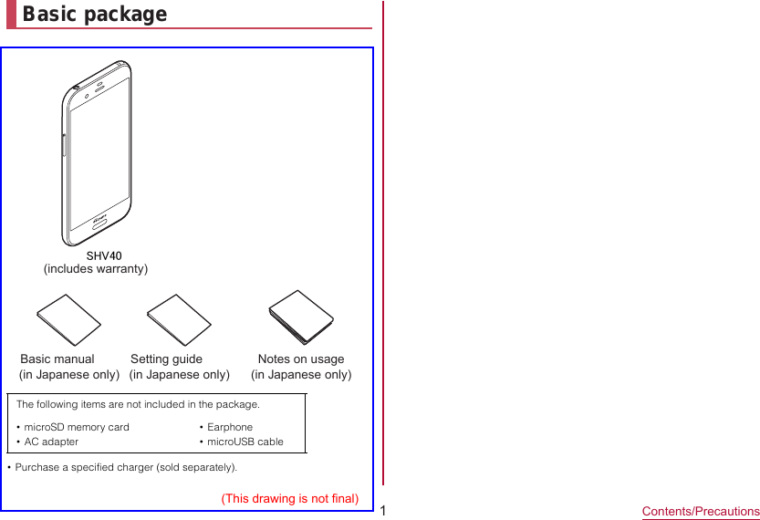 1Contents/PrecautionsBasic packageモSHV40(includes warranty)Basic manual (in Japanese only)Notes on usage  (in Japanese only)(This drawing is not final)Setting guide (in Japanese only)•Purchase a specified charger (sold separately).The following items are not included in the package.•microSD memory card•AC adapter•Earphone•microUSB cable