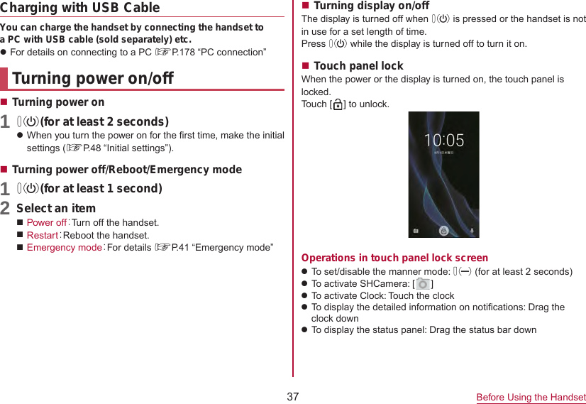 37 Before Using the HandsetCharging with USB CableYou can charge the handset by connecting the handset to a PC with USB cable (sold separately) etc.zFor details on connecting to a PC ☞P. 178  “PC  connection”Turning power on/offTurning power on1 0(for at least 2 seconds)zWhen you turn the power on for the first time, make the initial settings (☞P. 48  “Initial  settings”).Turning power off/Reboot/Emergency mode1 0(for at least 1 second)2 Select an itemPower off：Turn off the handset.Restart：Reboot the handset.Emergency mode：For details ☞P. 41  “Emergency  mode”Turning display on/offThe display is turned off when 0 is pressed or the handset is not in use for a set length of time.Press 0 while the display is turned off to turn it on.Touch panel lockWhen the power or the display is turned on, the touch panel is locked.Touch [ ] to unlock.Operations in touch panel lock screenzTo set/disable the manner mode: 2 (for at least 2 seconds)zTo activate SHCamera: [ ]zTo activate Clock: Touch the clockzTo display the detailed information on notifications: Drag theclock downzTo display the status panel: Drag the status bar down