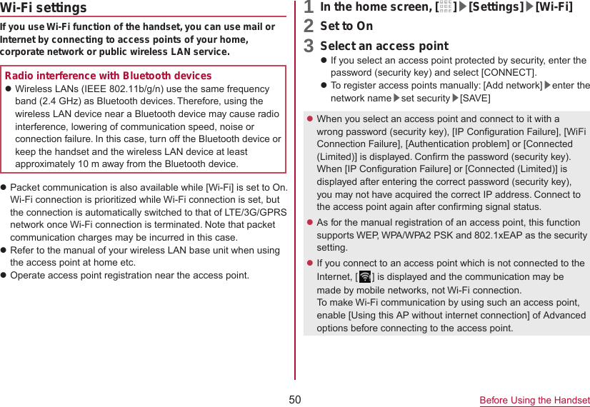 50 Before Using the HandsetWi-Fi settingsIf you use Wi-Fi function of the handset, you can use mail or Internet by connecting to access points of your home, corporate network or public wireless LAN service.Radio interference with Bluetooth deviceszWireless LANs (IEEE 802.11b/g/n) use the same frequency band (2.4 GHz) as Bluetooth devices. Therefore, using the wireless LAN device near a Bluetooth device may cause radio interference, lowering of communication speed, noise or connection failure. In this case, turn off the Bluetooth device or keep the handset and the wireless LAN device at least approximately 10 m away from the Bluetooth device.zPacket communication is also available while [Wi-Fi] is set to On. Wi-Fi connection is prioritized while Wi-Fi connection is set, but the connection is automatically switched to that of LTE/3G/GPRS network once Wi-Fi connection is terminated. Note that packet communication charges may be incurred in this case.zRefer to the manual of your wireless LAN base unit when using the access point at home etc.zOperate access point registration near the access point. 1 In the home screen, [ ]▶[Settings]▶[Wi-Fi]2 Set to On3 Select an access pointzIf you select an access point protected by security, enter the password (security key) and select [CONNECT].zTo register access points manually: [Add network]▶enter the network name▶set security▶[SAVE]zWhen you select an access point and connect to it with a wrong password (security key), [IP Configuration Failure], [WiFi Connection Failure], [Authentication problem] or [Connected (Limited)] is displayed. Confirm the password (security key). When [IP Configuration Failure] or [Connected (Limited)] is displayed after entering the correct password (security key), you may not have acquired the correct IP address. Connect to the access point again after confirming signal status.zAs for the manual registration of an access point, this function supports WEP, WPA/WPA2 PSK and 802.1xEAP as the security setting.zIf you connect to an access point which is not connected to the Internet, [ ] is displayed and the communication may be made by mobile networks, not Wi-Fi connection. To make Wi-Fi communication by using such an access point, enable [Using this AP without internet connection] of Advanced options before connecting to the access point.