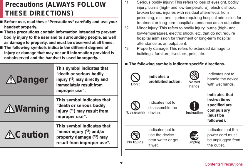 7Contents/PrecautionsPrecautions (ALWAYS FOLLOW THESE DIRECTIONS)Before use, read these “Precautions” carefully and use your handset properly.These precautions contain information intended to prevent bodily injury to the user and to surrounding people, as well as damage to property, and must be observed at all times.The following symbols indicate the different degrees of injury or damage that may occur if information provided is not observed and the handset is used improperly.DangerThis symbol indicates that “death or serious bodily injury (*1) may directly and immediately result from improper use”.WarningThis symbol indicates that “death or serious bodily injury (*1) may result from improper use”.Caution This symbol indicates that “minor injury (*2) and/or property damage (*3) may result from improper use”.*1  Serious bodily injury: This refers to loss of eyesight, bodily injury, burns (high- and low-temperature), electric shock, broken bones, injuries with residual aftereffects from poisoning, etc., and injuries requiring hospital admission for treatment or long-term hospital attendance as an outpatient.*2  Minor injury: This refers to bodily injury, burns (high- and low-temperature), electric shock, etc. that do not require hospital admission for treatment or long-term hospital attendance as an outpatient.*3  Property damage: This refers to extended damage to buildings, furniture, livestock, pets, etc.The following symbols indicate specific directions.Indicates a prohibited action.Indicates not to handle the device with wet hands.Indicates not to disassemble the device.Indicates that instructions specified are compulsory (must be followed).Indicates not to use the device near water or get it wet.Indicates that the power cord must be unplugged from the outlet.