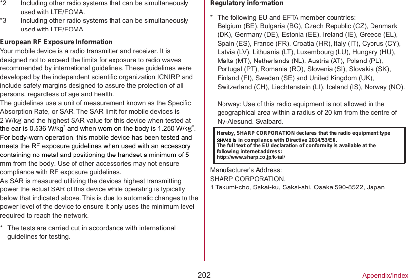 202Appendix/Index*2  Including other radio systems that can be simultaneously used with LTE/FOMA.*3  Including other radio systems that can be simultaneously used with LTE/FOMA.European RF Exposure InformationYour mobile device is a radio transmitter and receiver. It is designed not to exceed the limits for exposure to radio waves recommended by international guidelines. These guidelines were developed by the independent scientific organization ICNIRP and include safety margins designed to assure the protection of all persons, regardless of age and health.The guidelines use a unit of measurement known as the Specific Absorption Rate, or SAR. The SAR limit for mobile devices is 2 W/kg and the highest SAR value for this device when tested at the ear is 0.536 W/kg* and when worn on the body is 1.250 W/kg*. For body-worn operation, this mobile device has been tested and meets the RF exposure guidelines when used with an accessory containing no metal and positioning the handset a minimum of 5 mm from the body. Use of other accessories may not ensure compliance with RF exposure guidelines.As SAR is measured utilizing the devices highest transmitting power the actual SAR of this device while operating is typically below that indicated above. This is due to automatic changes to the power level of the device to ensure it only uses the minimum level required to reach the network. * The tests are carried out in accordance with international guidelines for testing.Regulatory information * The following EU and EFTA member countries: Belgium (BE), Bulgaria (BG), Czech Republic (CZ), Denmark (DK), Germany (DE), Estonia (EE), Ireland (IE), Greece (EL), Spain (ES), France (FR), Croatia (HR), Italy (IT), Cyprus (CY), Latvia (LV), Lithuania (LT), Luxembourg (LU), Hungary (HU), Malta (MT), Netherlands (NL), Austria (AT), Poland (PL), Portugal (PT), Romania (RO), Slovenia (SI), Slovakia (SK), Finland (FI), Sweden (SE) and United Kingdom (UK), Switzerland (CH), Liechtenstein (LI), Iceland (IS), Norway (NO).Norway: Use of this radio equipment is not allowed in the geographical area within a radius of 20 km from the centre of Ny-Alesund, Svalbard.Hereby, SHARP CORPORATION declares that the radio equipment type SHV40 is in compliance with Directive 2014/53/EU.The full text of the EU declaration of conformity is available at the following internet address:(http://www.sharp.co.jp/k-tai/)Manufacturer&apos;s Address:SHARP CORPORATION, 1 Takumi-cho, Sakai-ku, Sakai-shi, Osaka 590-8522, Japan