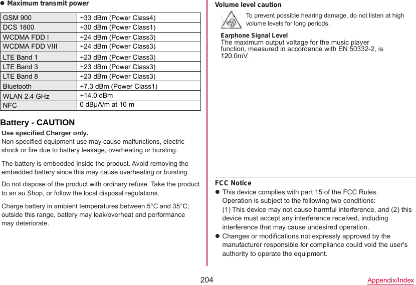 204Appendix/IndexzMaximum transmit powerGSM 900 +33 dBm (Power Class4)DCS 1800 +30 dBm (Power Class1)WCDMA FDD I +24 dBm (Power Class3)LTE Band 1 +23 dBm (Power Class3)LTE Band 3 +23 dBm (Power Class3)Bluetooth +7.3 dBm (Power Class1)WLAN 2.4 GHz +14.0 dBmNFCVolume level cautionTo prevent possible hearing damage, do not listen at high volume levels for long periods.Earphone Signal LevelThe maximum output voltage for the music player function, measured in accordance with EN 50332-2, is 120.0mV.FCC NoticezThis device complies with part 15 of the FCC Rules.Operation is subject to the following two conditions: (1) This device may not cause harmful interference, and (2) this device must accept any interference received, including interference that may cause undesired operation.zChanges or modifications not expressly approved by the manufacturer responsible for compliance could void the user&apos;s authority to operate the equipment.0 dBμA/m at 10 m Battery - CAUTIONUse specified Charger only.Non-specified equipment use may cause malfunctions, electric shock or fire due to battery leakage, overheating or bursting.The battery is embedded inside the product. Avoid removing the embedded battery since this may cause overheating or bursting.Do not dispose of the product with ordinary refuse. Take the product to an au Shop, or follow the local disposal regulations.Charge battery in ambient temperatures between 5°C and 35°C; outside this range, battery may leak/overheat and performance may deteriorate.WCDMA FDD VIII +24 dBm (Power Class3)LTE Band 8+23 dBm (Power Class3)