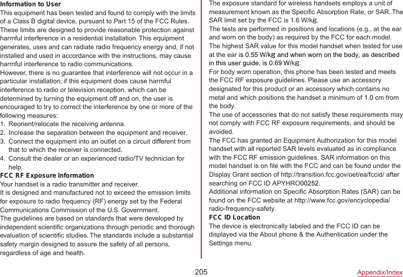 205Appendix/IndexThe exposure standard for wireless handsets employs a unit of measurement known as the Specific Absorption Rate, or SAR. The SAR limit set by the FCC is 1.6 W/kg.The tests are performed in positions and locations (e.g., at the ear and worn on the body) as required by the FCC for each model. The highest SAR value for this model handset when tested for use at the ear is 0.55 W/kg and when worn on the body, as described in this user guide, is 0.69 W/kg.For body worn operation, this phone has been tested and meets the FCC RF exposure guidelines. Please use an accessory designated for this product or an accessory which contains no metal and which positions the handset a minimum of 1.0 cm from the body.The use of accessories that do not satisfy these requirements may not comply with FCC RF exposure requirements, and should be avoided.The FCC has granted an Equipment Authorization for this model handset with all reported SAR levels evaluated as in compliance with the FCC RF emission guidelines. SAR information on this model handset is on file with the FCC and can be found under the Display Grant section of http://transition.fcc.gov/oet/ea/fccid/） after searching on FCC ID APYHRO00252.Additional information on Specific Absorption Rates (SAR) can be found on the FCC website at （http://www.fcc.gov/encyclopedia/radio-frequency-safety）.）FCC ID LocationThe device is electronically labeled and the FCC ID can be displayed via the About phone &amp; the Authentication under the Settings menu.Information to UserThis equipment has been tested and found to comply with the limits of a Class B digital device, pursuant to Part 15 of the FCC Rules. These limits are designed to provide reasonable protection against harmful interference in a residential installation. This equipment generates, uses and can radiate radio frequency energy and, if not installed and used in accordance with the instructions, may cause harmful interference to radio communications.However, there is no guarantee that interference will not occur in a particular installation; if this equipment does cause harmful interference to radio or television reception, which can be determined by turning the equipment off and on, the user is encouraged to try to correct the interference by one or more of the following measures:1.  Reorient/relocate the receiving antenna.2.  Increase the separation between the equipment and receiver.3.  Connect the equipment into an outlet on a circuit different from that to which the receiver is connected.4.  Consult the dealer or an experienced radio/TV technician for help.FCC RF Exposure InformationYour handset is a radio transmitter and receiver.It is designed and manufactured not to exceed the emission limits for exposure to radio frequency (RF) energy set by the Federal Communications Commission of the U.S. Government.The guidelines are based on standards that were developed by independent scientific organizations through periodic and thorough evaluation of scientific studies. The standards include a substantial safety margin designed to assure the safety of all persons, regardless of age and health.